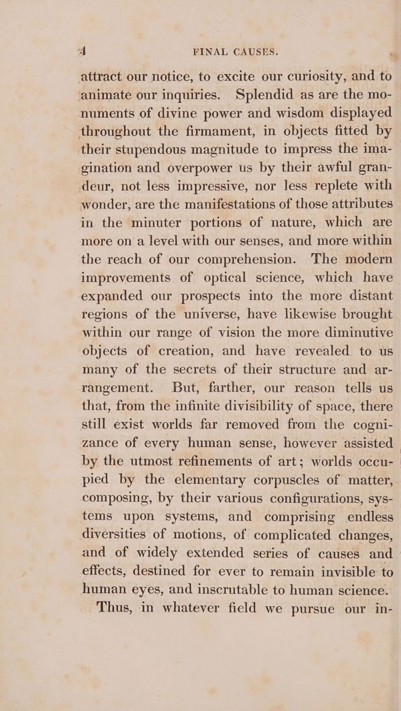 attract our notice, to excite our curiosity, and to animate our inquiries. Splendid as are the mo- numents of divine power and wisdom displayed throughout the firmament, in objects fitted by their stupendous magnitude to impress the ima- gination and overpower us by their awful gran- deur, not less impressive, nor less replete with wonder, are the manifestations of those attributes in the minuter portions of nature, which are more on a level with our senses, and more within the reach of our comprehension. The modern improvements of optical science, which have expanded our prospects into the more distant regions of the universe, have likewise brought within our range of vision the more diminutive objects of creation, and have revealed to us many of the secrets of their structure and ar- rangement. But, farther, our reason tells us that, from the infinite divisibility of space, there still exist worlds far removed from the cogni- zance of every human sense, however assisted by the utmost refinements of art; worlds occu- pied by the elementary corpuscles of matter, composing, by their various configurations, sys- tems upon systems, and comprising endless diversities of motions, of complicated changes, effects, destined for ever to remain invisible to human eyes, and inscrutable to human science. Thus, in whatever field we pursue our in-
