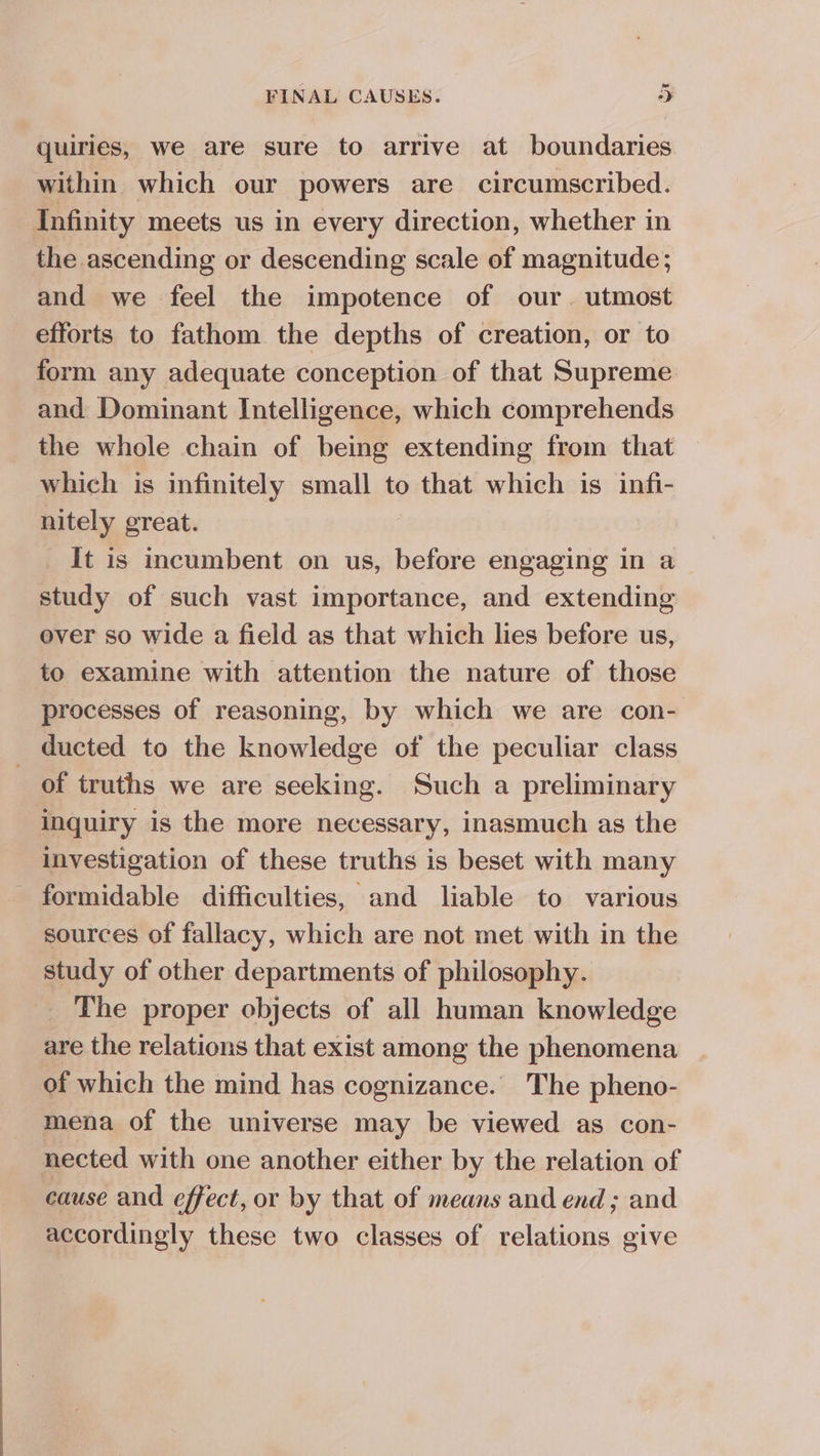 quiries, we are sure to arrive at boundaries within which our powers are circumscribed. Infinity meets us in every direction, whether in the ascending or descending scale of magnitude; and we feel the impotence of our. utmost efforts to fathom the depths of creation, or to form any adequate conception of that Supreme and Dominant Intelligence, which comprehends the whole chain of being extending from that which is infinitely small to that which is infi- nitely great. It is incumbent on us, before engaging in a study of such vast importance, and extending ever so wide a field as that which lies before us, to examine with attention the nature of those processes of reasoning, by which we are con- ducted to the knowledge of the peculiar class _ of truths we are seeking. Such a preliminary inquiry is the more necessary, inasmuch as the investigation of these truths is beset with many - formidable difficulties, and liable to various sources of fallacy, which are not met with in the study of other departments of philosophy. The proper objects of all human knowledge are the relations that exist among the phenomena of which the mind has cognizance. The pheno- mena of the universe may be viewed as con- nected with one another either by the relation of cause and effect, or by that of means and end ; and accordingly these two classes of relations give