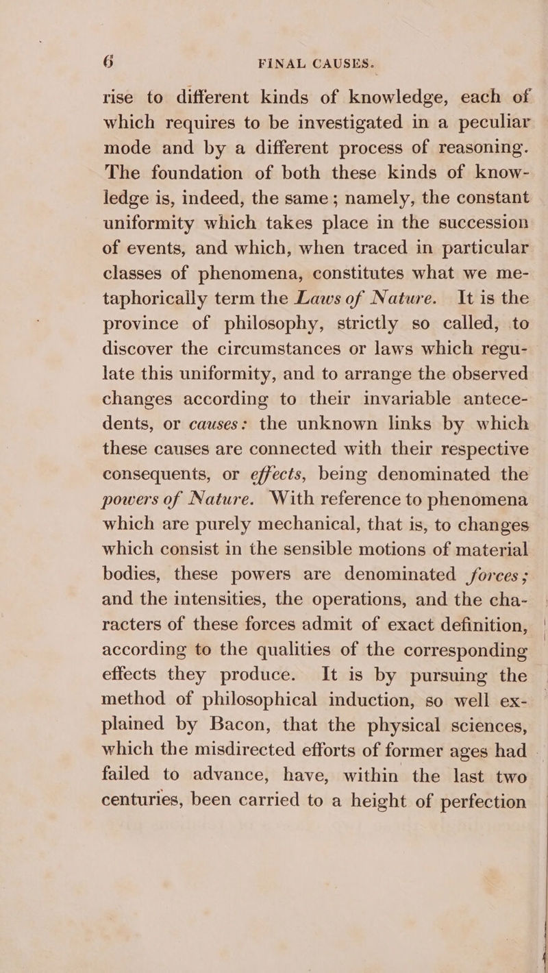 rise to different kinds of knowledge, each of which requires to be investigated in a peculiar mode and by a different process of reasoning. The foundation of both these kinds of know- ledge is, indeed, the same; namely, the constant uniformity which takes place in the succession of events, and which, when traced in particular classes of phenomena, constitutes what we me- taphorically term the Laws of Nature. It is the province of philosophy, strictly so called, to discover the circumstances or laws which regu- late this uniformity, and to arrange the observed changes according to their invariable antece- dents, or causes: the unknown links by which these causes are connected with their respective consequents, or effects, being denominated the powers of Nature. With reference to phenomena which are purely mechanical, that is, to changes which consist in the sensible motions of material bodies, these powers are denominated forces; and the intensities, the operations, and the cha- racters of these forces admit of exact definition, according to the qualities of the corresponding effects they produce. It is by pursuing the method of philosophical induction, so well ex- plained by Bacon, that the physical sciences, which the misdirected efforts of former ages had - failed to advance, have, within the last two centuries, been carried to a height of perfection