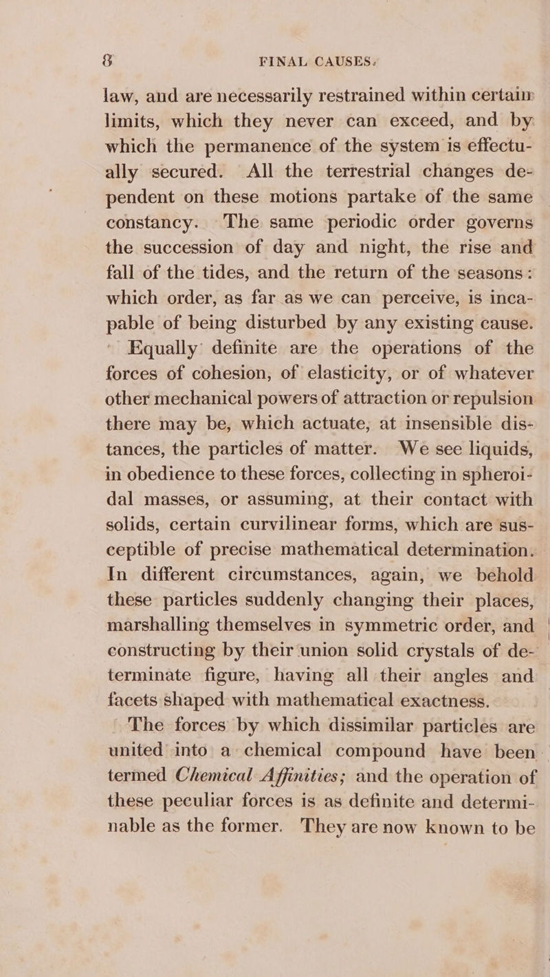 law, and are necessarily restrained within certaur limits, which they never can exceed, and by which the permanence of the system 1s effectu- ally secured. All the terrestrial changes de- pendent on these motions partake of the same constancy. The same periodic order governs the succession of day and night, the rise and fall of the tides, and the return of the seasons: which order, as far as we can perceive, is inca- pable of being disturbed by any existing cause. Equally’ definite are the operations of the forces of cohesion, of elasticity, or of whatever other mechanical powers of attraction or repulsion there may be, which actuate, at insensible dis- tances, the particles of matter. We see liquids, in obedience to these forces, collecting in spheroi- dal masses, or assuming, at their contact with solids, certain curvilinear forms, which are sus- ceptible of precise mathematical determination. In different circumstances, again, we behold these particles suddenly changing their places, marshalling themselves in symmetric order, and constructing by their union solid crystals of de- terminate figure, having all their angles and facets shaped with mathematical exactness. | ~ The forces by which dissimilar particles are united into’ a chemical compound have been. termed Chemical Affinities; and the operation of these peculiar forces is as definite and determi- nable as the former. They are now known to be