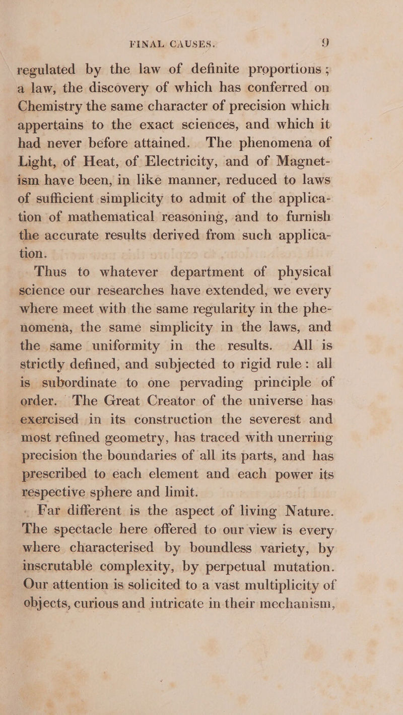 regulated by the law of definite proportions ; a law, the discovery of which has conferred on. Chemistry the same character of precision which appertains to the exact sciences, and which it had never before attained. The phenomena of Light, of Heat, of Electricity, and of Magnet- ism have been, in like manner, reduced to laws of sufficient simplicity to admit of the applica- _ tion of mathematical reasoning, and to furnish the accurate results derived from such applica- tion. Thus to whatever department of physical science our researches have extended, we every where meet with the same regularity in the phe- nomena, the same simplicity in the laws, and the same uniformity in the results. All is strictly defined, and subjected to rigid rule: all is subordinate to one pervading principle of order. The Great Creator of the universe has exercised in its construction the severest and most refined geometry, has traced with unerring precision the boundaries of all its parts, and has prescribed to each element and each power its respective sphere and limit. . Far different is the aspect of living Nature. The spectacle here offered to our view is every where. characterised by boundless variety, by inscrutable complexity, by perpetual mutation. Our attention is solicited to a vast multiplicity of objects, curious and intricate in their mechanism,