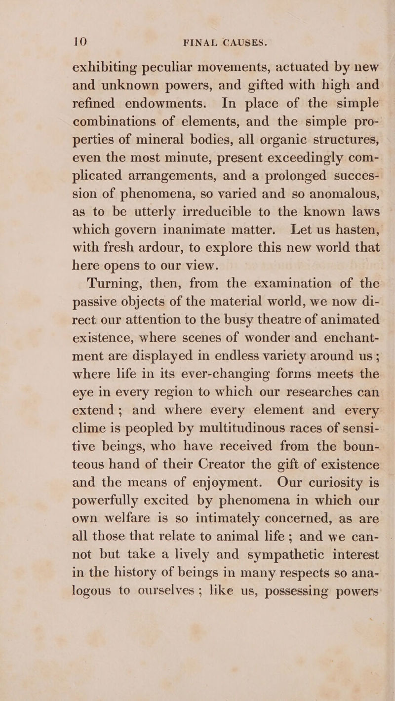 exhibiting peculiar movements, actuated by new and unknown powers, and gifted with high and refined endowments. In place of the simple combinations of elements, and the simple pro- perties of mineral bodies, all organic structures, even the most minute, present exceedingly com- plicated arrangements, and a prolonged succes- sion of phenomena, so varied and so anomalous, as to be utterly irreducible to the known laws which govern inanimate matter. Let us hasten, with fresh ardour, to explore this new world that here opens to our view. ) Turning, then, from the examination of the passive objects of the material world, we now di- rect our attention to the busy theatre of animated existence, where scenes of wonder and enchant- ment are displayed in endless variety around us ; where life in its ever-changing forms meets the eye in every region to which our researches can extend; and where every element and every clime is peopled by multitudinous races of sensi- tive beings, who have received from the boun- teous hand of their Creator the gift of existence and the means of enjoyment. Our curiosity is powerfully excited by phenomena in which our own welfare is so intimately concerned, as are all those that relate to animal life; and we can- not but take a lively and sympathetic interest in the history of beings in many respects so ana- logous to ourselves ; like us, possessing powers