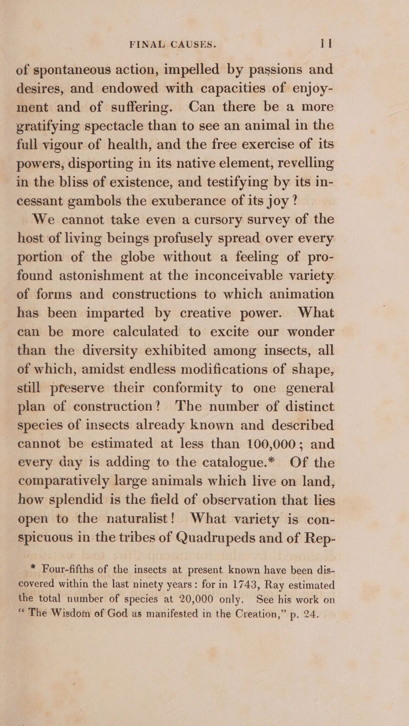of spontaneous action, impelled by passions and desires, and endowed with capacities of enjoy- ment and of suffering. Can there be a more gratifying spectacle than to see an animal in the full vigour of health, and the free exercise of its powers, disporting in its native element, revelling in the bliss of existence, and testifying by its in- cessant gambols the exuberance of its joy? We cannot take even a cursory survey of the host of living beings profusely spread over every portion of the globe without a feeling of pro- found astonishment at the inconceivable variety. of forms and constructions to which animation has been imparted by creative power. What can be more calculated to excite our wonder than the diversity exhibited among insects, all of which, amidst endless modifications of shape, still preserve their conformity to one general plan of construction? The number of distinct species of insects already known and described ~ cannot be estimated at less than 100,000; and every day is adding to the catalogue.* Of the comparatively large animals which live on land, how splendid is the field of observation that lies open to the naturalist! What variety is con- spicuous in the tribes of Quadrupeds and of Rep- * Four-fifths of the insects at present known have been dis- covered within the last ninety years: for in 1743, Ray estimated the total number of species at 20,000 only. See his work on “The Wisdom of God as manifested in the Creation,” p. 24.