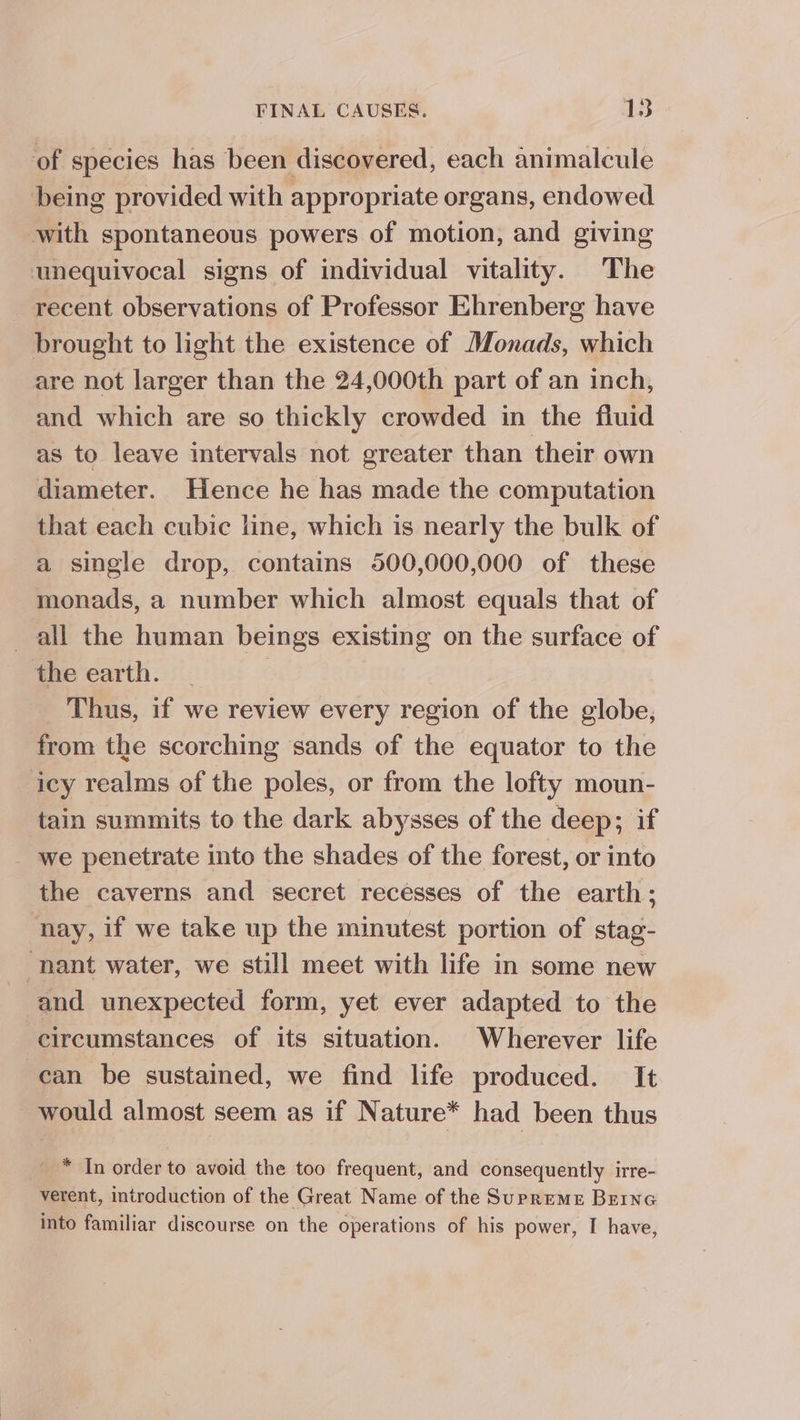 of species has been discovered, each animalcule being provided with appropriate organs, endowed with spontaneous powers of motion, and giving unequivocal signs of individual vitality. The _ recent observations of Professor Ehrenberg have brought to light the existence of Monads, which are not larger than the 24,000th part of an inch, and which are so thickly crowded in the fluid as to leave intervals not greater than their own diameter. Hence he has made the computation that each cubic line, which is nearly the bulk of a single drop, contains 500,000,000 of these monads, a number which almost equals that of all the human beings existing on the surface of the earth. 3 Thus, if we review every region of the globe, from the scorching sands of the equator to the icy realms of the poles, or from the lofty moun- tain summits to the dark abysses of the deep; if _ we penetrate into the shades of the forest, or into the caverns and secret recesses of the earth; nay, if we take up the minutest portion of stag- nant water, we still meet with life in some new and unexpected form, yet ever adapted to the circumstances of its situation. Wherever life can be sustained, we find life produced. It would almost seem as if Nature* had been thus _ * In order to avoid the too frequent, and consequently irre- verent, introduction of the Great Name of the Supreme Brine into familiar discourse on the operations of his power, I have,