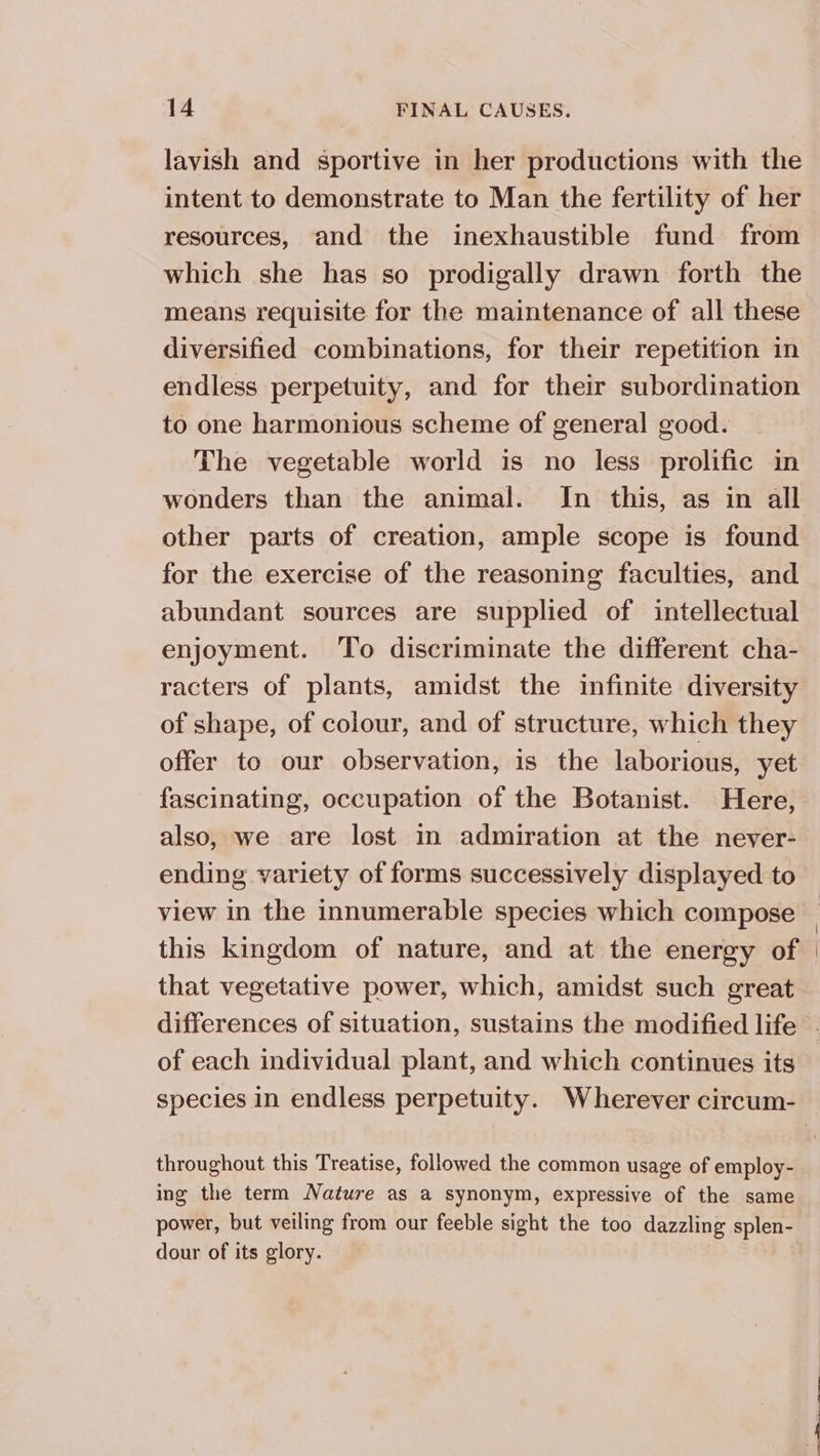 lavish and sportive in her productions with the intent to demonstrate to Man the fertility of her resources, and the inexhaustible fund from which she has so prodigally drawn forth the means requisite for the maintenance of all these diversified combinations, for their repetition in endless perpetuity, and for their subordination to one harmonious scheme of general good. The vegetable world is no less prolific in other parts of creation, ample scope is found for the exercise of the reasoning faculties, and abundant sources are supplied of intellectual enjoyment. To discriminate the different cha- racters of plants, amidst the infinite diversity of shape, of colour, and of structure, which they offer to our observation, is the laborious, yet fascinating, occupation of the Botanist. Here, also, we are lost in admiration at the never- ending variety of forms successively displayed to view in the innumerable species which compose that vegetative power, which, amidst such great of each individual plant, and which continues its throughout this Treatise, followed the common usage of employ- ing the term Nature as a synonym, expressive of the same power, but veiling from our feeble sight the too dazzling splen- dour of its glory.