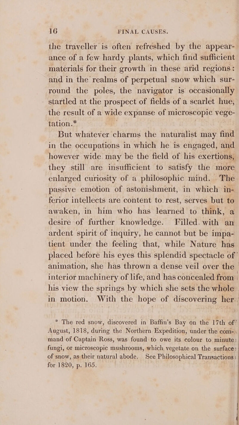 the traveller is often refreshed by the appear- ance of a few hardy plants, which find sufficient materials for their growth in these arid regions: and in the realms of perpetual snow which sur- round the poles, the navigator is occasionally startled at the prospect of fields of a scarlet hue, the result of a wide expanse of microscopic peg tation.* But whatever charms the naturalist may find in the occupations in which he is engaged, and however wide may be the field of his exertions, they still are insufficient to satisfy the more enlarged curiosity of a philosophic mind. The passive emotion of astonishment, in which in- ferior intellects are content to rest, serves but to awaken, in him who has learned to think, a desire of further knowledge. Filled. with an ardent spirit of inquiry, he cannot but be impa- tient under the feeling that, while Nature has placed before his eyes this splendid spectacle of’ animation, she has thrown a dense veil over the - interior machinery of life, and has concealed from his view the springs by which she sets the whole in motion. With the hope of discovering her. * The red snow, discovered in Baffin’s Bay on the 17th of’ August, 1818, during the Northern Expedition, under the com-- mand of Captain Ross, was found to owe its colour to minute: fungi, or microscopic mushrooms, which vegetate on the surface: of snow, as their natural abode. See Philosophical Transactions : for 1820, p. 165.