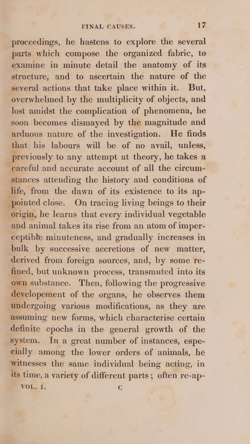 proceedings, he hastens to explore the several parts which compose the organized fabric, to examine in minute detail the anatomy of its structure, and to ascertain the nature of the several actions that take place within it. But, _ overwhelmed by the multiplicity of objects, and lost amidst the complication of phenomena, he soon becomes dismayed by the magnitude and arduous nature of the investigation. He finds that: his labours will be of no avail, unless, previously to any attempt at theory, he takes a careful and accurate account of all the circum- stances attending the history and conditions of life, from the dawn of its existence to its ap- _ pointed close. On tracing living beings to their origin, he learns that every individual vegetable and animal takes its rise from an atom of imper- ceptible minuteness, and gradually increases in bulk by successive accretions of new matter, derived from foreign sources, and, by some re- _ fined, but unknown process, transmuted into its own substance. Then, following the progressive developement of the organs, he observes them undergoing various modifications, as they are assuming new forms, which characterise certain definite epochs in the general growth of the system. In a great number of instances, espe- cially among the lower orders of animals, he witnesses the same individual being acting, in its time, a variety of different parts; often re-ap- VOL. I. c