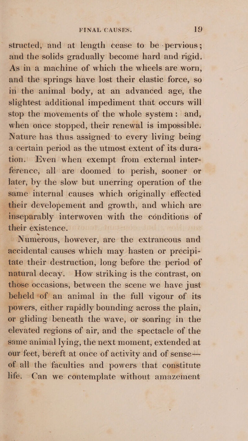 structed, and at length cease to be - pervious; and the solids gradually become hard and rigid. As in a machine of which the wheels are worn, and the springs have lost their elastic force, so in the animal body, at an advanced age, the slightest additional impediment that occurs will stop the movements of the whole system: and, when once stopped, their renewal is impossible. Nature has thus assigned’ to every living being a certain period as the utmost extent of its dura- tion. Even when exempt from external inter- ference, all are doomed to perish, sooner or later, by the slow but unerring operation of the same internal causes which originally effected their developement and growth, and which are inseparably interwoven with the conditions of their existence. js $M Numerous, however, are the extraneous and accidental causes which may hasten or precipi- _tate their destruction, long before the period of natural decay. How striking is the contrast, on those occasions, between the scene we have just beheld ‘of an animal in the full vigour of its powers, either rapidly bounding across the plain, or gliding beneath the wave, or soaring in the elevated regions of air, and the spectacle of the same animal lying, the next moment, extended at our feet, bereft at once of activity and of sense— of all the faculties and powers that constitute life. Can we contemplate without amazement