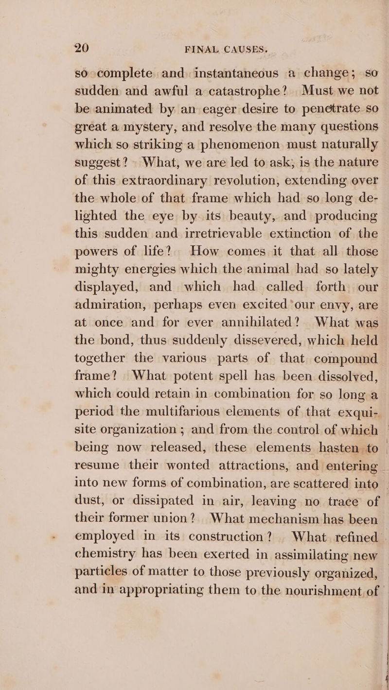 so complete and. instantaneous a change; so sudden and awful a catastrophe? Must we not be animated by an eager desire to penetrate so great a mystery, and resolve the many questions which so striking a phenomenon must naturally suggest? What, we are led to ask; is the nature of this extraordinary revolution, extending over the whole of that frame which had so long de- lighted the eye by its beauty, and producing this sudden and irretrievable extinction of the powers of life? How comes it that all those mighty energies which the animal had so lately displayed, and which had called forth our admiration, perhaps even excited ‘our envy, are at once and for ever annihilated? What was the bond, thus suddenly dissevered, which held together the various parts of that compound frame? What potent spell has been dissolved, which could retain in combination for so long a period the multifarious elements of that exqui- site organization ; and from the control of which © being now released, these elements hasten to | resume their wonted attractions, and entering into new forms of combination, are scattered into — dust, or dissipated in air, leaving no trace of their former union? What mechanism has been employed in its construction? What refined . chemistry has been exerted in assimilating new particles of matter to those previously organized, — and in appropriating them to the nourishment of |
