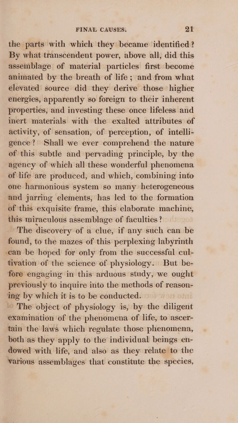 the parts with which they became identified ? By what transcendent power, above all, did this assemblage of material particles first become animated by the breath of life; and from what elevated source did they derive those higher energies, apparently so foreign to their inherent properties, and investing these once lifeless and inert materials with the exalted attributes of activity, of sensation, of perception, of intelli- gence? Shall we ever comprehend the nature of this subtle and pervading principle, by the agency of which all these wonderful phenomena of life are produced, and which, combining into one harmonious system so many heterogeneous and jarring elements, has led to the formation of this exquisite frame, this elaborate machine, this miraculous assemblage of faculties? The discovery of a clue, if any such can be found, to the mazes of this perplexing labyrinth -can be hoped for only from the successful cul- tivation of the science of physiology. But be- fore engaging in this arduous study, we ought previously to inquire into the methods of reason- img by which it is to be conducted. ~~ The object of physiology is, by the dilivate examination of the phenomena of life, to ascer- tain the laws which regulate those phenomena, both as they apply to the individual bemgs en- dowed with life, and also as they relate to the various assemblages that constitute the species,