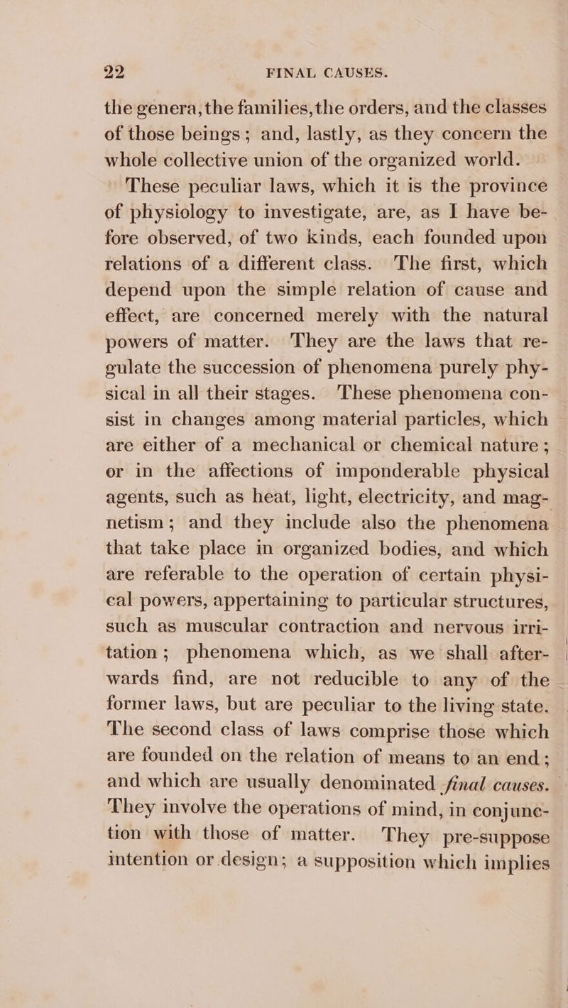 the genera, the families, the orders, and the classes of those beings; and, lastly, as they concern the whole collective union of the organized world. These peculiar laws, which it is the province of physiology to investigate, are, as I have be- fore observed, of two kinds, each founded upon relations of a different class. The first, which depend upon the simple relation of cause and effect, are concerned merely with the natural powers of matter. They are the laws that re- gulate the succession of phenomena purely phy- sical in all their stages. These phenomena con- sist in changes among material particles, which are either of a mechanical or chemical nature ; er in the affections of imponderable physical agents, such as heat, light, electricity, and mag- netism; and they include also the phenomena that take place m organized bodies, and which are referable to the operation of certain physi- cal powers, appertaining to particular structures, such as muscular contraction and nervous irri- tation; phenomena which, as we shall after- wards find, are not reducible to any of the former laws, but are peculiar to the living state. The second class of laws comprise those which are founded on the relation of means to an end; and which are usually denominated final causes. They involve the operations of mind, in conjune- tion with those of matter. They pre-suppose intention or design; a supposition which implies