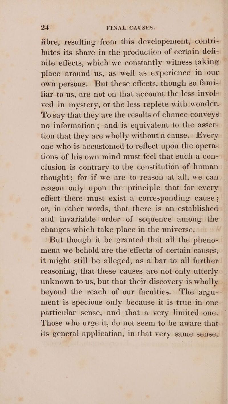 fibre, resulting from this developement, -contri- butes its share in the production of certain defi- nite effects, which we constantly witness taking place around us, as well as experience m our own persons. But these effects, though so fami- liar to us, are not on that account the less invol- ved in mystery, or the less replete with wonder. To say that they are the results of chance conveys no information; and is equivalent to the asser- tion that they are wholly without a cause. Every one who is accustomed to reflect upon the opera- tions of his own mind must feel that such a con- clusion is contrary to the constitution of human thought; for if we are to reason at all, we can reason only upon the principle that for every effect there must exist a corresponding cause ; or, in other words, that there is an established and invariable order of sequence among the changes which take place in the universe. But though it be granted that all the pheno- mena we behold are the effects of certain causes, it might still be alleged, as a bar to all further reasoning, that these causes are not only utterly unknown to us, but that their discovery is wholly beyond the reach of our faculties. The argu-. ment is specious only because it is true in one particular sense, and that a very limited one. — Those who urge it, do not seem to be aware that its general application, in that very same sense,