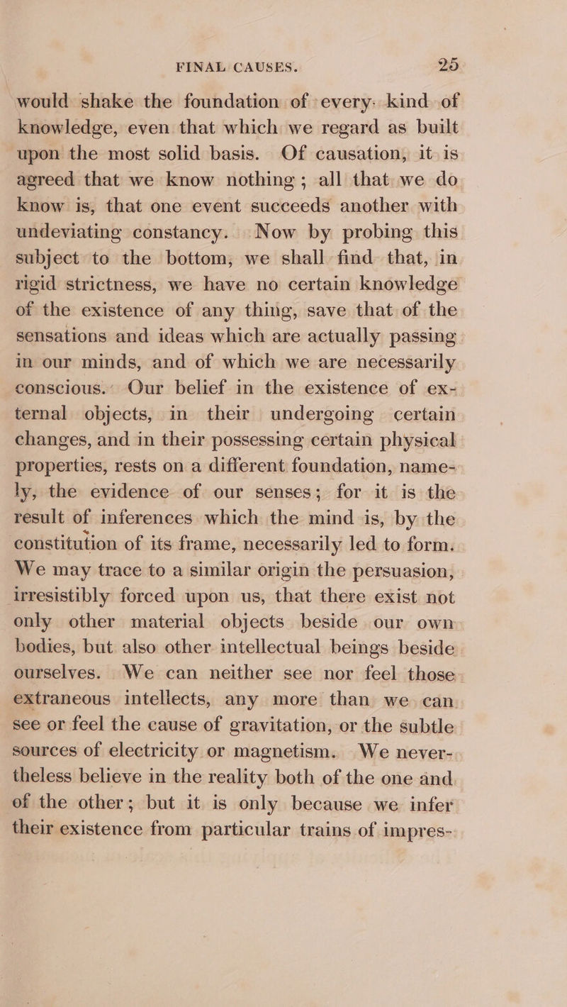 would shake the foundation of every: kind of knowledge, even that which we regard as built upon the most solid basis. Of causation, it. is agreed that we know nothing; all that we do know is, that one event succeeds another with undeviating constancy.. Now by probing this subject to the bottom; we shall find that, in rigid strictness, we have no certain knowledge of the existence of any thing, save that of the sensations and ideas which are actually passing in our minds, and of which we are necessarily conscious.’ Our belief in the existence of ex- ternal objects, in their undergoing certain changes, and in their possessing certain physical _ properties, rests on a different foundation, name- ly, the evidence of our senses; for it is the result of inferences which the mind is, by the constitution of its frame, necessarily led to form. We may trace to a similar origin the persuasion, irresistibly forced wpon us, that there exist not only other material objects beside our own bodies, but also other intellectual beings beside ourselves. We can neither see nor feel those extraneous intellects, any more than we can see or feel the cause of gravitation, or the subtle sources of electricity or magnetism. We never- theless believe in the reality both of the one and. of the other; but it is only because we. infer their existence from particular trains of impres-