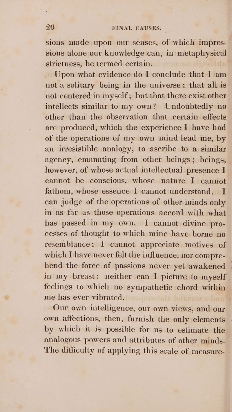 sions made upon our senses, of which impres- sions alone our knowledge can, in metaphysical strictness, be termed certain. Upon what evidence do I conclude that I am not a solitary being in the universe; that all is not centered in myself; but that there exist other intellects similar to my own? Undoubtedly no other than the observation that certain effects are produced, which the experience I have had of the operations of my own mind lead me, by an irresistible analogy, to ascribe to a similar agency, emanating from other beings; beings, however, of whose actual intellectual presence I cannot be conscious, whose nature I cannot fathom, whose essence I cannot understand. I can judge of the operations of other minds only in as far as those operations accord with what has passed in my own. I cannot divine pro- cesses of thought to which mine have borne no resemblance; I cannot appreciate motives of which I have never felt the influence, nor compre- hend the force of passions never yet awakened in my breast: neither can I picture to myself feelings to which no sympathetic chord within me has ever vibrated. Our own intelligence, our own views, and our by which it is possible for us to estimate the analogous powers and attributes of other minds. The difficulty of applying this scale of measure- | |