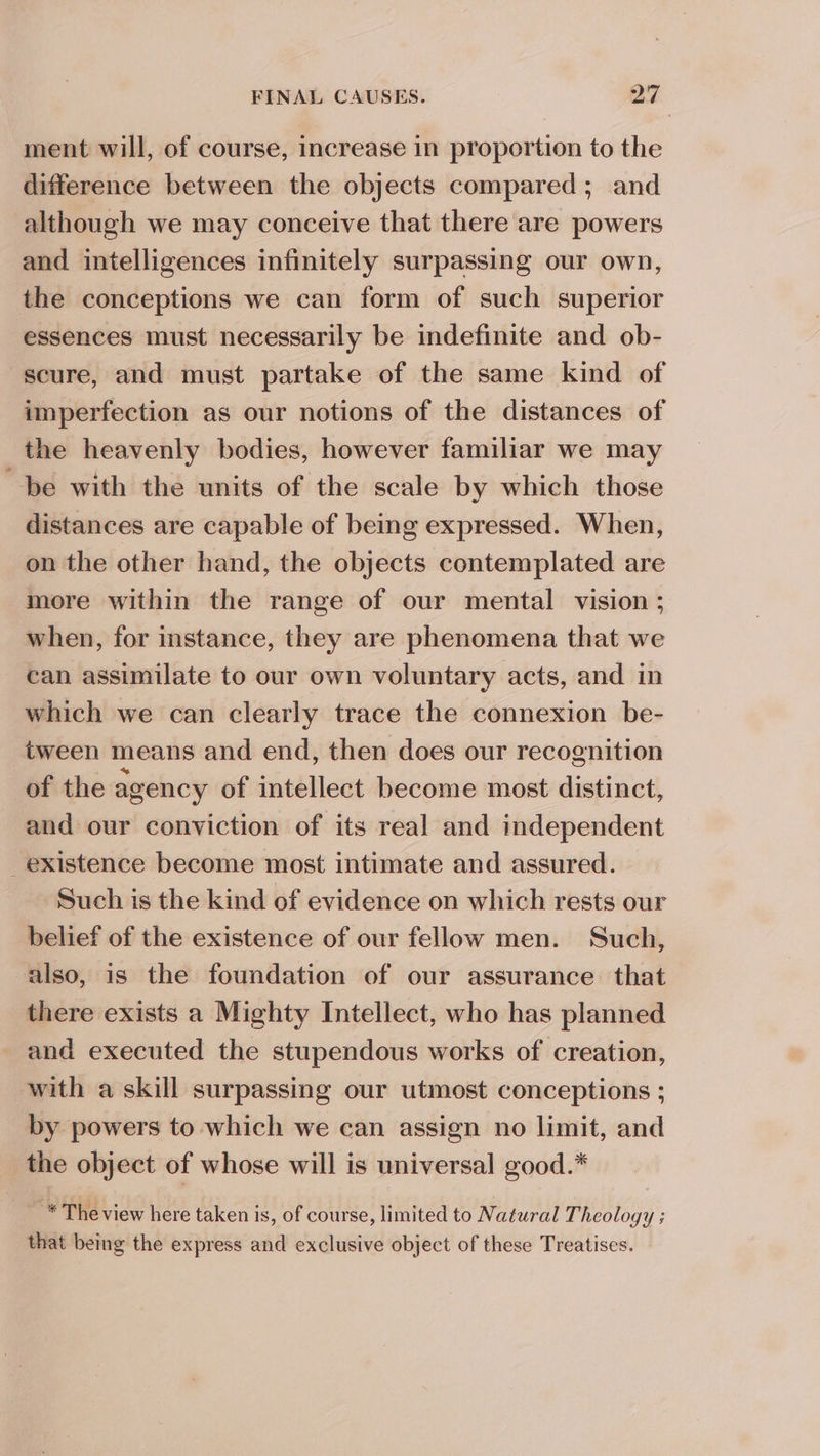 ment will, of course, increase in proportion to the difference between the objects compared; and although we may conceive that there are powers and intelligences infinitely surpassing our own, the conceptions we can form of such superior essences must necessarily be indefinite and ob- scure, and must partake of the same kind of imperfection as our notions of the distances of the heavenly bodies, however familiar we may be with the units of the scale by which those distances are capable of being expressed. When, on the other hand, the objects contemplated are more within the range of our mental vision ; when, for instance, they are phenomena that we _ can assimilate to our own voluntary acts, and in which we can clearly trace the connexion be- tween means and end, then does our recognition of the agency of intellect become most distinct, and our conviction of its real and independent existence become most intimate and assured. Such is the kind of evidence on which rests our belief of the existence of our fellow men. Such, also, is the foundation of our assurance that there exists a Mighty Intellect, who has planned and executed the stupendous works of creation, with a skill surpassing our utmost conceptions ; by powers to which we can assign no limit, and the object of whose will is universal good.* ~ * The view here taken is, of course, limited to Natural Theology ; that being the express and exclusive object of these Treatises.