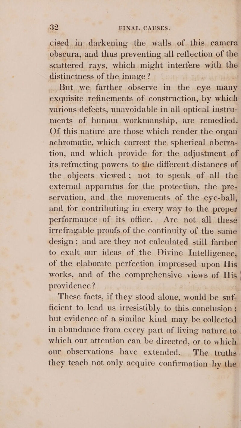 cised in darkening the walls of this. camera obscura, and thus preventing all reflection of the scattered rays, which might interfere with the distinctness of the image? | aval But we farther observe in the eye many exquisite refinements of construction, by which various defects, unavoidable in all optical instru- ments of human workmanship, are remedied. Of this nature are those which render the organ achromatic, which correct the spherical aberra- its refracting powers to the different distances of the objects viewed; not to speak of all the external apparatus for the protection, the pre- servation, and the movements of the eye-ball, and for contributing in every way to the proper performance of its office. Are not all these irrefragable proofs of the continuity of the same design ; and are they not calculated still farther to exalt our ideas of the Divine Intelligence, of the elaborate perfection impressed upon His providence? but evidence of a similar kind may be collected \ which our attention can be directed, or to which