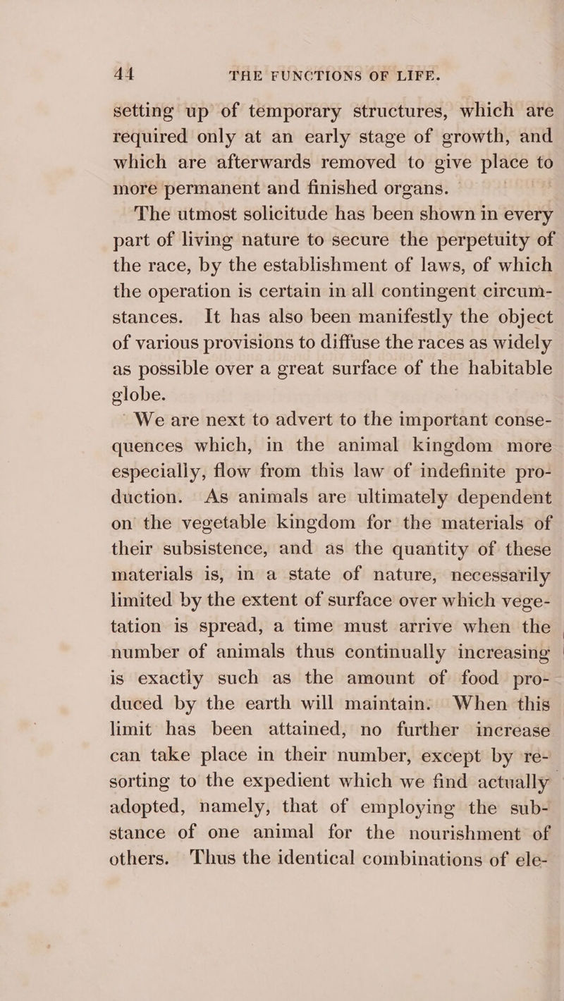 setting up of temporary structures, which are required only at an early stage of growth, and which are afterwards removed to give ate to more permanent and finished organs. The utmost solicitude has been shown in every part of living nature to secure the perpetuity of the operation is certain in all contingent circum- stances. It has also been manifestly the object of various provisions to diffuse the races as widely as possible over a great surface of the habitable globe. We are next to advert to the important conse- quences which, in the animal kingdom more especially, flow from this law of indefinite pro- duction. As animals are ultimately dependent on the vegetable kingdom for the materials of their subsistence, and as the quantity of these materials is, in a state of nature, necessarily limited by the extent of surface over which vege- tation is spread, a time must arrive when the number of animals thus continually increasing is exactly such as the amount of food pro- duced by the earth will maintain. When this limit has been attained, no further increase can take place in their number, except by re- adopted, namely, that of employing the sub- stance of one animal for the nourishment of others. Thus the identical combinations of ele-