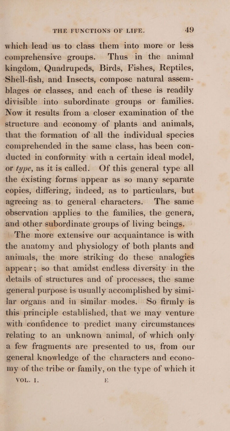 which lead us to class them into more or less comprehensive groups. Thus in the animal kingdom, Quadrupeds, Birds, Fishes, Reptiles, Shell-fish, and Insects, compose natural assem- blages or classes, and each of these is readily divisible into subordinate groups or families. Now it results from a closer examination of the structure and economy.of plants and animals, that the formation of all the individual species comprehended in the same class, has been con- ducted in conformity with a certain ideal model, or type, as itis called. Of this general type all the existing forms appear as so many separate copies, differing, indeed, as to particulars, but -agreeing as to general characters. The same observation applies. to the families, the genera, and other subordinate groups of living beings. The more extensive our acquaintance is with the anatomy and physiology of both plants and animals, the more striking do these analogies appear; so that amidst endless diversity in the . details of structures and of processes, the same general purpose is usually accomplished by simi- lar organs and in similar-modes. So firmly is this principle established, that we may venture with confidence to predict many circumstances relating to an unknown animal, of which only a few fragments are presented to us, from our general knowledge of the characters and econo- my of the tribe or family, on the type of which it VOL. I. E