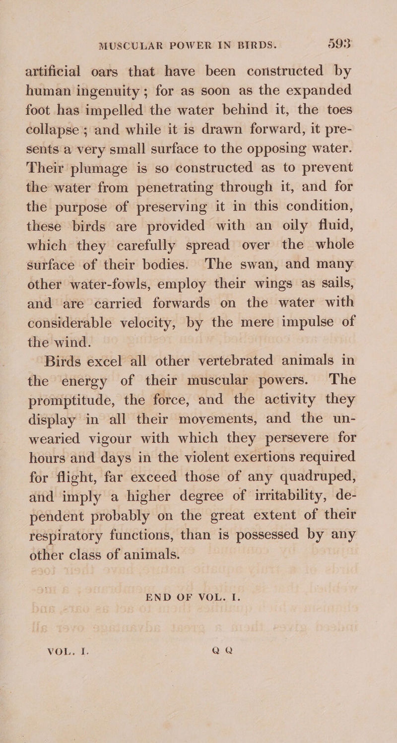 artificial oars that have been coristructed by human ingenuity ; for as soon as the expanded foot has impelled the water behind it, the toes collapse; and while it is drawn forward, it pre- sents a very small surface to the opposing water. Their plumage is so constructed as to prevent the water from penetrating through it, and for the purpose of preserving it in this condition, these birds are provided with an oily fluid, which they carefully spread over the whole surface of their bodies. The swan, and many other water-fowls, employ their wings as sails, and are carried forwards on the water with considerable velocity, by the mere impulse of the wind. : Birds excel all other vertebrated animals in the energy of their muscular powers. The promptitude, the force, and the activity they display in all their movements, and the un- wearied vigour with which they persevere for hours and days in the violent exertions required for flight, far exceed those of any quadruped, and imply a higher degree of irritability, de- pendent probably on the great extent of their respiratory functions, than is possessed by any other class of animals. END OF VOL. I. VOL. I. Q Q