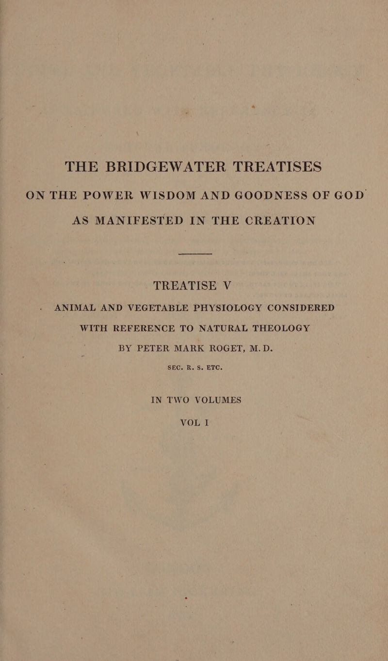 THE BRIDGEWATER TREATISES ON THE POWER WISDOM AND GOODNESS OF GOD AS MANIFESTED IN THE CREATION TREATISE V ANIMAL AND VEGETABLE PHYSIOLOGY CONSIDERED WITH REFERENCE TO NATURAL THEOLOGY BY PETER MARK ROGET, M.D. SEC. R. S. ETC. IN TWO VOLUMES VOL I