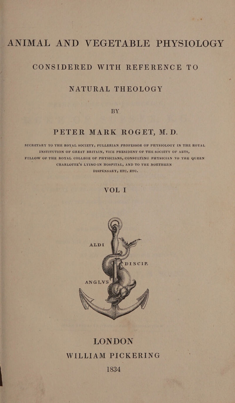 ANIMAL AND VEGETABLE PHYSIOLOGY CONSIDERED WITH REFERENCE TO NATURAL THEOLOGY BY PETER MARK ROGET, M. D. SECRETARY TO THE ROYAL SOCIETY, FULLERIAN PROFESSOR OF PHYSIOLOGY IN THE ROYAL INSTITUTION OF GREAT BRITAIN, VICE PRESIDENT OF THE SOCIETY OF ARTS, FELLOW OF THE ROYAL COLLEGE OF PHYSICIANS, CONSULTING PHYSICIAN TO THE QUEEN CHARLOTYE’S LYING-IN HOSPITAL, AND TO THE NORTHERN DISPENSARY, ETC, ETC. VOL I WILLIAM PICKERING 1834