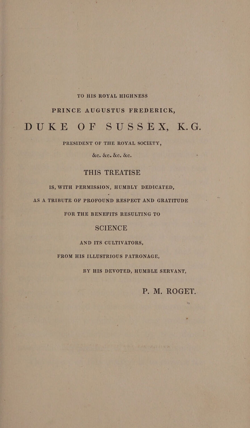 TO HIS ROYAL HIGHNESS PRINCE AUGUSTUS FREDERICK, me KE Or Ss Upsi8. Bak KG, PRESIDENT OF THE ROYAL SOCIETY, &e. &c. &e. &e. THIS TREATISE IS, WITH PERMISSION, HUMBLY DEDICATED, AS A TRIBUTE OF PaOrOUND RESPECT AND GRATITUDE FOR THE BENEFITS RESULTING TO SCIENCE AND ITS CULTIVATORS, FROM HIS ILLUSTRIOUS PATRONAGE, BY HIS DEVOTED, HUMBLE SERVANT, P. M. ROGET.