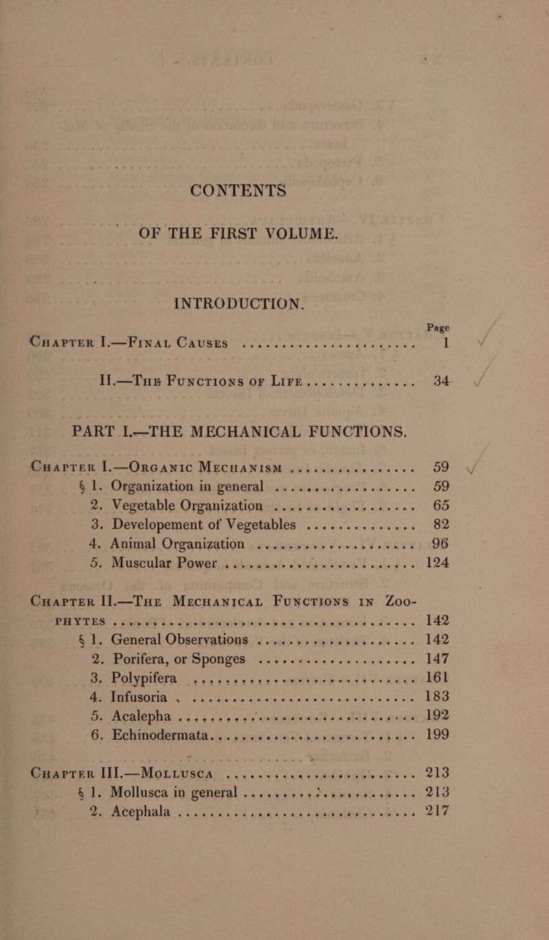 CONTENTS OF THE FIRST VOLUME. INTRODUCTION. Page MR APTER 1.——Frn a ‘Causes’ *. 00. ee ew cs 4 neg 1 I].—Tue Functions or LIiFre.............. 34 PART I.—THE MECHANICAL FUNCTIONS. Cuarrer I.—OrGANIC MECHANISM ..eeeeeeceeceees 59 § 1. Organization in general .......0..---050. 59 2. Vegetable Organizationim.s} den-wbelb 0... 65 3. Developement of Vegetables .............. 82 4. Animal Organizgtion 4 ie.cheeie oa Wb Vs are 96 vo) Muschlae Mawes; Bhoigined (oa rbiles ¢ olf. 124 Cuapter I].—Tue Mecuanicayt Functions 1n Zoo- PES 1 RAST te Seem aris hws HRMMOION «a ss 142 § 1. General Observations .......+:.00eeees0-- 142 eee hth. OF SPOUCed fh. c sah ce ce chien dae 147 omy OMMINICTA (as oe 32.4 3 eeabalok—o, 1h d Raye 161 UM IRIRIPSS eG ie iat cla sles aie e's Osc alka om dis oee 183 a MOMICONA. « o 443k o229 * pmpiterelts« std de errs 192 G. Behinodiermata .;. » dives oss horelestee'd’s fh oe 199 Cuaprer II.—Mottvsca . +s ee ; ; R ambutiGhs &lt;b se ee S12 Mollusca in wenera) ... +0940 ass POKES Ds o 213