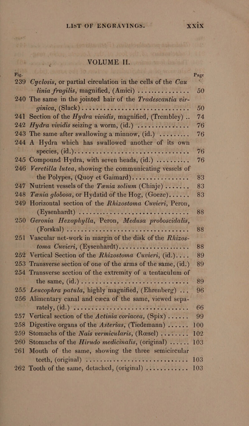 VOLUME II. Fig. | Page 239 Cyclosis, or partial circulation in the cells of the Cau linia fragilis, magnified, (Amici) ............... 50 240 The same in the jointed hair of the T'radescantia vir- TRRTCU AC TACR IG MERC Teta Cee ee iets 50 241 Section of the Hydra vividis, magnified, hte a 74 242 Hydra vividis seizing a worm, (id.) ..........0.06. 76 243 The same after swallowing a minnow, (id.) ea eae ATLAS 244 A Hydra which has swallowed another of its own GROCER ere POEL Tr erent ree. Sian 5) 245 Compound Hydra, with seven heads, (id.) . Rena he as 246 Veretilla lutea, showing the aan eaneaay: Hsele of the Polypes, (Quoy et Gaimard)..............4. 83 247 Nutrient vessels of the Tenia solium (Chiaje)....... 83 248 Tenia globosa, or Hydatid of the Hog, (Goeze)...... 83 249 Horizontal section of the Rhizostoma Cuvieri, Peron, MEVUGUMANUUPY. creer Ree re ot, tetera is ore tens 88 250 Geronia Hexaphylla, Peron, Medusa proboscidalis, es ate cae bel et as Sb orale ero ay 88 251 Vascular net-work in margin of the disk of the Rhizos- toma Cuviert, (Eysenhardt)....... FOOT eee eee oes 88 252 Vertical Section of the Rhizostoma Cuvieri, (id.).... 89 253 Transverse section of one of the arms of the same, (id.) 89 254 Transverse section of the ibe of a tentaculum of RRP ERINOT (ICI Ter OO. ETE Cet oO OTST’ wnt Neate e's 89 255 Leucophra patula, highly magnified, (Ehrenberg) . 96 256 Alimentary canal and ceca of the same, viewed sepa- rately, (id.) ‘0.227% Pe CeO fe eer eey toe eet 66 257 Vertical section of the Actinia coriacea, pane peers 99 258 Digestive organs of the Asterias, (Tiedemann) ...... 100 259 Stomachs of the Nais vermicularis, (Roesel) ........ 102 260 Stomachs of the Hirudo medicinalis, (original) ...... 103 261 Mouth of the same, showing the three semicircular teeth, (original) . A tr oa et ry aa ae 103 262 Tooth of the same, detached: (original) GULL aes... 103