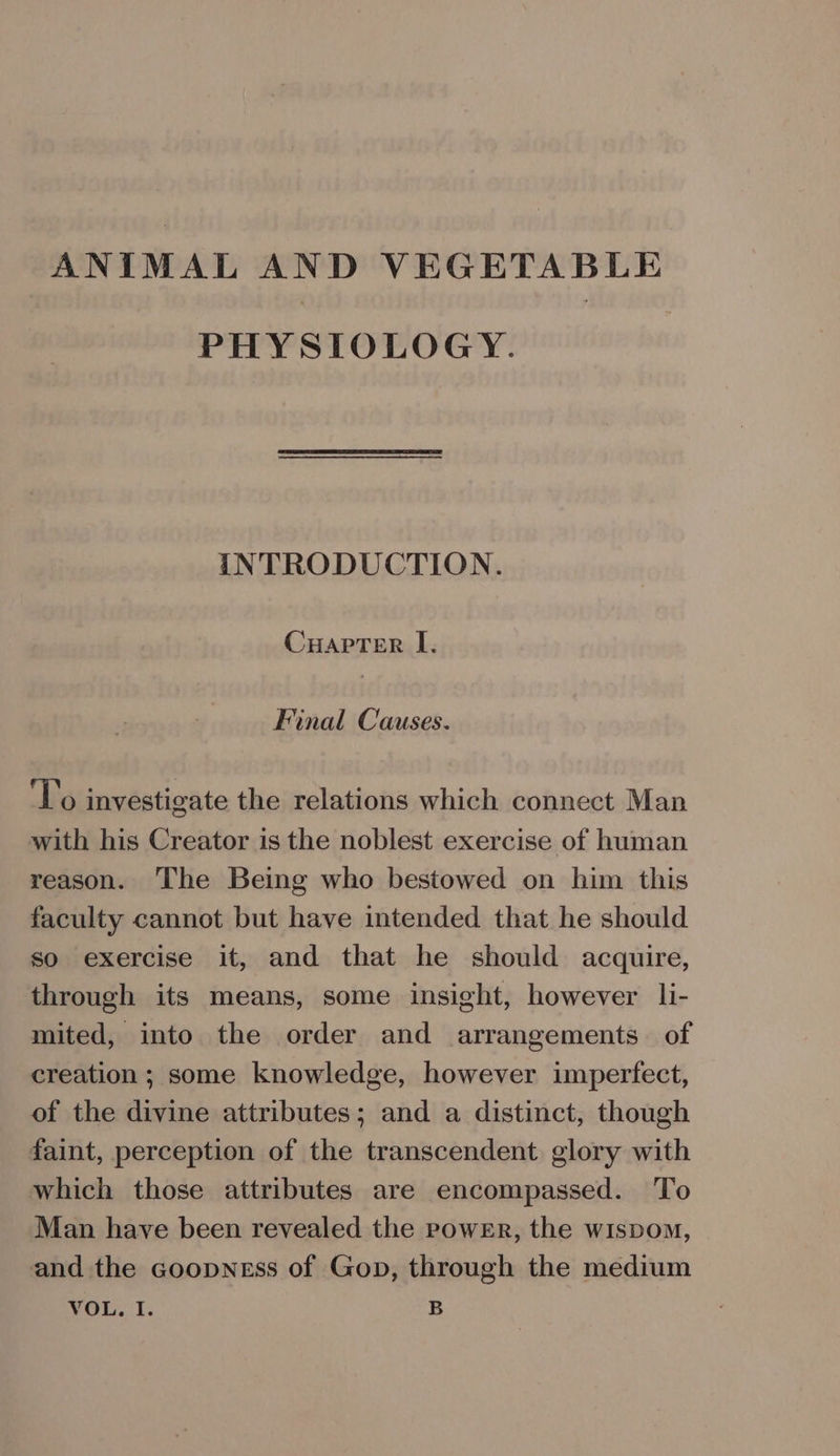 ANIMAL AND VEGETABLE PHYSIOLOGY. INTRODUCTION. CuapTer I. Final Causes. To investigate the relations which connect Man with his Creator is the noblest exercise of human reason. The Being who bestowed on him this faculty cannot but have intended that he should so exercise it, and that he should acquire, through its means, some insight, however li- mited, into the order and arrangements of creation ; some knowledge, however imperfect, of the divine attributes; and a distinct, though faint, perception of the transcendent glory with which those attributes are encompassed. To Man have been revealed the power, the wispom, and the coopness of Gop, through the medium