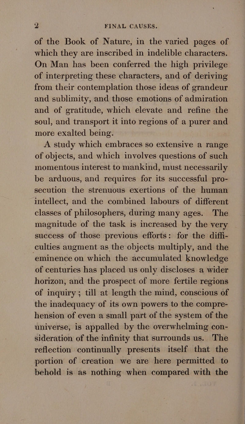 of the Book of Nature, in the varied pages of which they are inscribed in indelible characters. On Man has been conferred the high privilege of interpreting these characters, and of deriving from their contemplation those ideas of grandeur and sublimity, and those emotions of admiration and of gratitude, which elevate and refine the soul, and transport it into regions of a purer and more exalted being. | A study which embraces so extensive a range of objects, and which involves questions of such momentous interest to mankind, must necessarily be arduous, and requires for its successful pro- secution the strenuous exertions of the human intellect, and the combined labours of different classes of philosophers, durmg many ages. The magnitude of the task is increased by the very success of those previous efforts: for the diffi- culties augment as the objects multiply, and the ‘eminence on which the accumulated knowledge of centuries has placed us only discloses a wider horizon, and the prospect of more fertile regions of inquiry; till at length the mind, conscious of the inadequacy of its own powers to the compre-— hension of even a small part of the system of the universe, is appalled by the overwhelming con- sideration of the infinity that surrounds us. The reflection continually presents itself that the portion of creation we are here permitted to behold is as nothing when compared with the