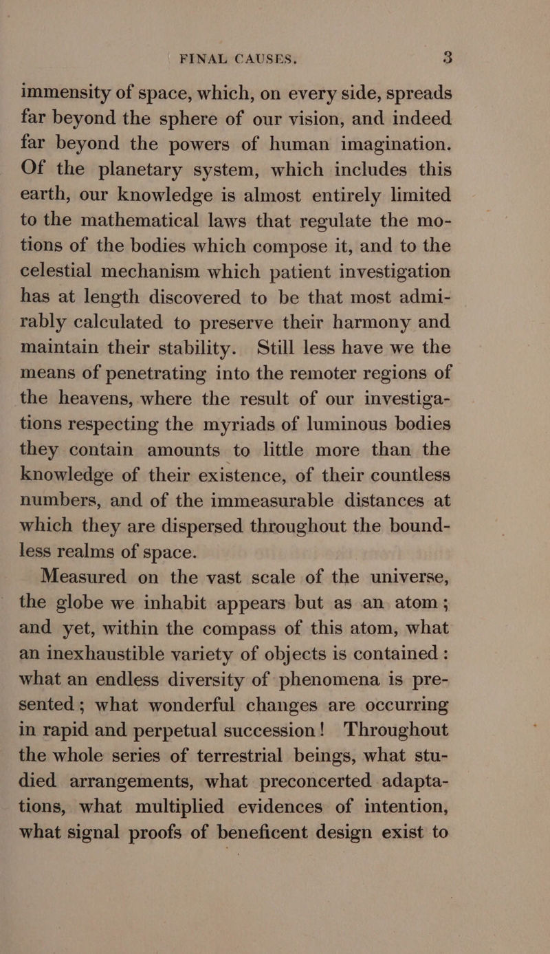immensity of space, which, on every side, spreads far beyond the sphere of our vision, and indeed far beyond the powers of human imagination. Of the planetary system, which includes this earth, our knowledge is almost entirely limited to the mathematical laws that regulate the mo- tions of the bodies which compose it, and to the celestial mechanism which patient investigation has at length discovered to be that most admi- rably calculated to preserve their harmony and maintain their stability. Still less have we the means of penetrating into the remoter regions of the heavens, where the result of our investiga- tions respecting the myriads of luminous bodies they contain amounts to little more than the knowledge of their existence, of their countless numbers, and of the immeasurable distances at which they are dispersed throughout the bound- less realms of space. Measured on the vast scale of the universe, the globe we inhabit appears but as an atom; and yet, within the compass of this atom, what an inexhaustible variety of objects is contained : what an endless diversity of phenomena is pre- sented; what wonderful changes are occurring in rapid and perpetual succession! Throughout the whole series of terrestrial beings, what stu- died arrangements, what preconcerted adapta- tions, what multiplied evidences of intention, what signal proofs of beneficent design exist to