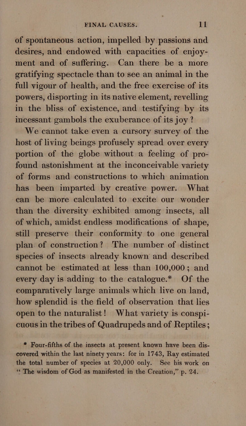 of spontaneous action, impelled by passions and desires, and endowed with capacities of enjoy- ment and of suffering. Can there be a more gratifying spectacle than to see an animal in the full vigour of health, and the free exercise of its powers, disporting in its native element, revelling in the bliss of existence, and testifying by its incessant gambols the exuberance of its joy ? We cannot take even a cursory survey of the host of living beings profusely spread over every portion of the globe without a feeling of pro- found astonishment at the inconceivable variety of forms and constructions to which animation has been imparted by creative power. What can be more calculated to excite our wonder than the diversity exhibited among insects, all of which, amidst endless modifications of shape, still preserve their conformity to one general plan of construction? The number of distinct species of insects already known and described cannot be estimated at less than 100,000; and every day is adding to the catalogue.* Of the comparatively large animals which live on land, how splendid is the field of observation that lies open to the naturalist! What variety is conspi- cuous in the tribes of Quadrupeds and of Reptiles; * Four-fifths of the insects at present known have been dis- - covered within the last ninety years: for in 1743, Ray estimated the total number of species at 20,000 only. See his work on ‘“* The wisdom of God as manifested in the Creation,” p. 24.