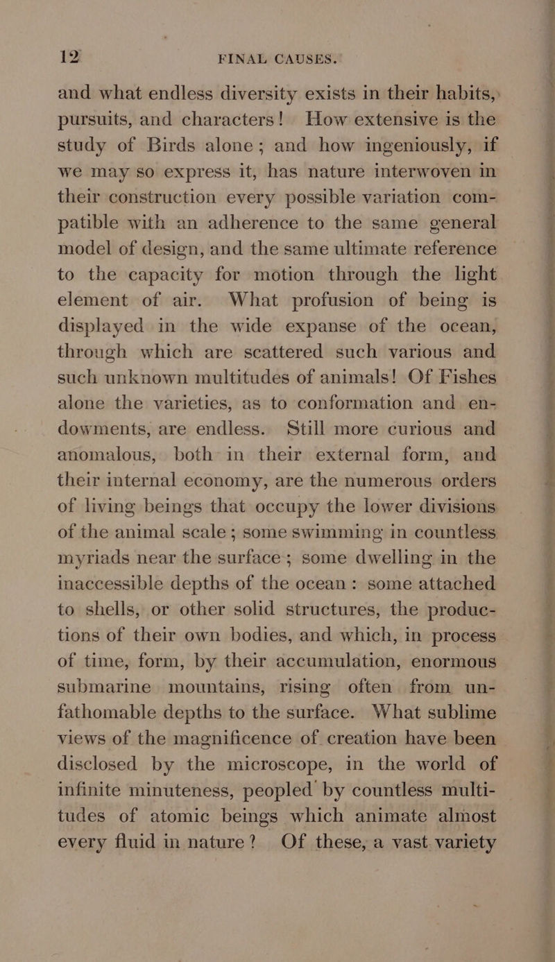 and what endless diversity exists in their habits, pursuits, and characters! How extensive is the study of Birds alone; and how ingeniously, if we may so express it, has nature interwoven in their construction every possible variation com- patible with an adherence to the same general model of design, and the same ultimate reference to the capacity for motion through the light element of air. What profusion of being is displayed in the wide expanse of the ocean, through which are scattered such various and such unknown multitudes of animals! Of Fishes alone the varieties, as to conformation and. en- dowments, are endless. Still more curious and anomalous, both in their external form, and their internal economy, are the numerous orders of living beings that occupy the lower divisions of the animal scale ; some swimming in countless myriads near the surface; some dwelling in the inaccessible depths of the ocean: some attached to shells, or other solid structures, the produc- tions of their own bodies, and which, in process of time, form, by their accumulation, enormous submarine mountains, rising often from un- fathomable depths to the surface. What sublime views of the magnificence of creation have been disclosed by the microscope, in the world of infinite minuteness, peopled by countless multi- tudes of atomic beings which animate almost every fluid in nature? Of these, a vast. variety 0 RB LN lg OO Se Nt LS 8 ee ee ee alps a