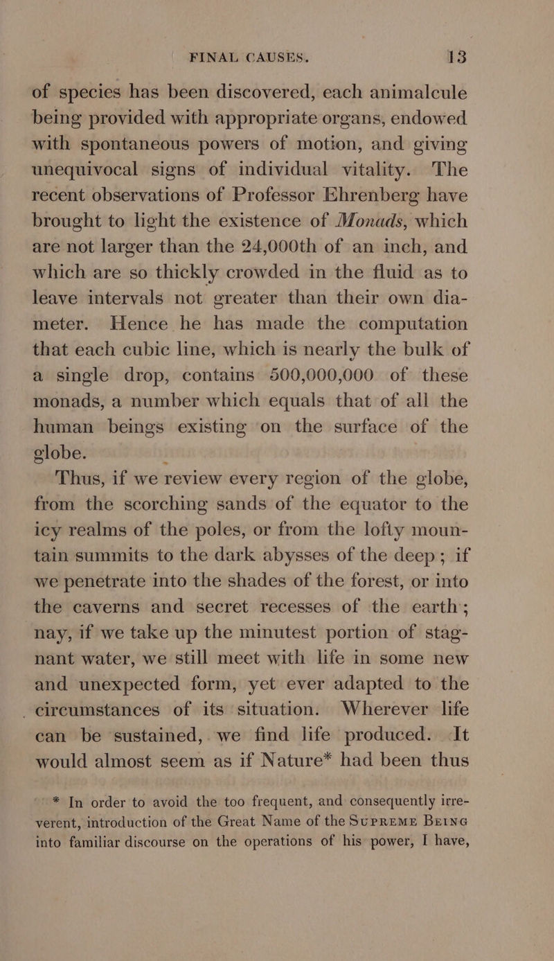 of species has been discovered, each animalcule being provided with appropriate organs, endowed with spontaneous powers of motion, and giving unequivocal signs of individual vitality. The recent observations of Professor Ehrenberg have brought to light the existence of Monads, which are not larger than the 24,000th of an inch, and which are so thickly crowded in the fluid as to leave intervals not. ereater than their own dia- meter. Hence he has made the computation that each cubic line, which is nearly the bulk of a single drop, contains 500,000,000 of these monads, a number which equals that of all the human beings existing on the surface of the elobe. Thus, if we review every region of the globe, from the scorching sands of the equator to the icy realms of the poles, or from the lofty moun- tain summits to the dark abysses of the deep; if we penetrate into the shades of the forest, or into the caverns and secret recesses of the earth; nay, if we take up the minutest portion of stag- nant water, we still meet with life in some new and unexpected form, yet ever adapted to the circumstances of its situation. Wherever life can be sustained, we find life produced. It would almost seem as if Nature* had been thus oy: ~* In order to avoid the too frequent, and consequently irre- verent, introduction of the Great Name of the SupREME BEING into familiar discourse on the operations of his power, I have,