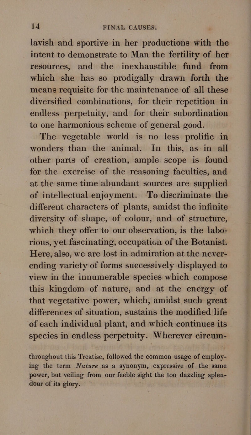 lavish and sportive in her productions with the intent to demonstrate to Man the fertility of her resources, and the inexhaustible fund from which she has so prodigally drawn forth the means requisite for the maintenance of all these diversified combinations, for their repetition in endless perpetuity, and for their subordination to one harmonious scheme of general good. The vegetable world is no less prolific in wonders than the animal. In this, as in all other parts of creation, ample scope is found for the exercise of the reasoning faculties, and at the same time abundant sources are supplied of intellectual enjoyment. ‘To discriminate the different characters of plants, amidst the infinite diversity of shape, of colour, and of structure, which they offer to our observation, is the labo- rious, yet fascinating, occupatica of the Botanist. Here, also, we are lost in admiration at the never- ending variety of forms successively displayed to this kingdom of nature, and at the energy of that vegetative power, which, amidst such great differences of situation, sustains the modified life of each individual plant, and which continues its species in endless perpetuity. Wherever circum- throughout this Treatise, followed the common usage of employ- ing the term Nature as a synonym, expressive of the same power, but veiling from our feeble sight the too dazzling splen- dour of its glory.