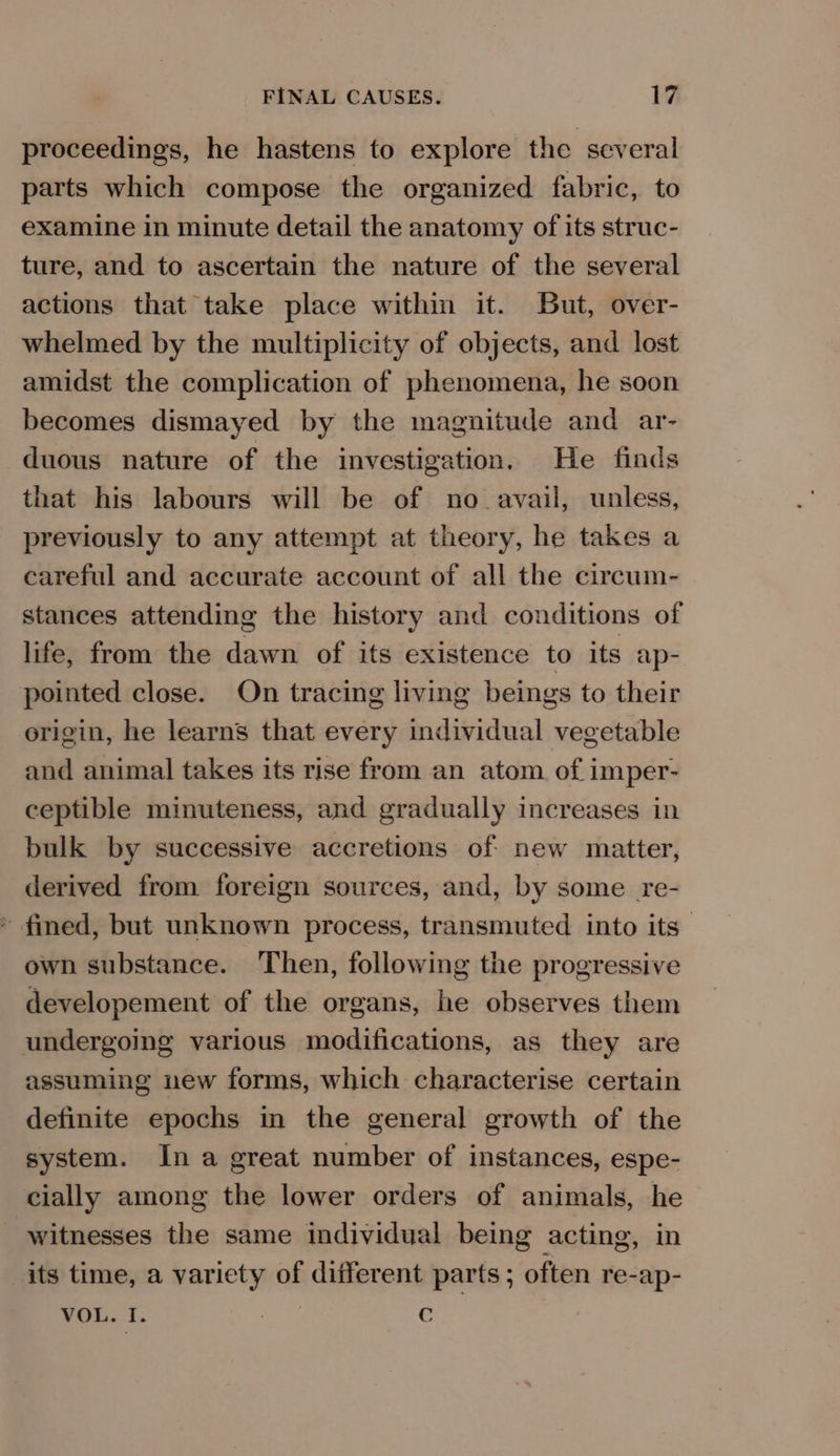 proceedings, he hastens to explore the several parts which compose the organized fabric, to examine in minute detail the anatomy of its struc- ture, and to ascertain the nature of the several actions that take place within it. But, over- whelmed by the multiplicity of objects, and lost amidst the complication of phenomena, he soon becomes dismayed by the magnitude and ar- duous nature of the investigation, He finds that his labours will be of no. avail, unless, previously to any attempt at theory, he takes a careful and accurate account of all the circum- stances attending the history and conditions of life, from the dawn of its existence to its ap- pointed close. On tracing living beings to their origin, he learns that every individual vegetable and animal takes its rise from an atom. of imper- ceptible minuteness, and gradually increases in bulk by successive accretions of new matter, derived from foreign sources, and, by some re- * fined, but unknown process, transmuted into its | own substance. Then, following the progressive developement of the organs, he observes them undergoing various modifications, as they are assuming new forms, which characterise certain definite epochs in the general growth of the system. In a great number of instances, espe- cially among the lower orders of animals, he witnesses the same individual being acting, in its time, a variety of different parts; often re-ap- VOL. 1. . ae