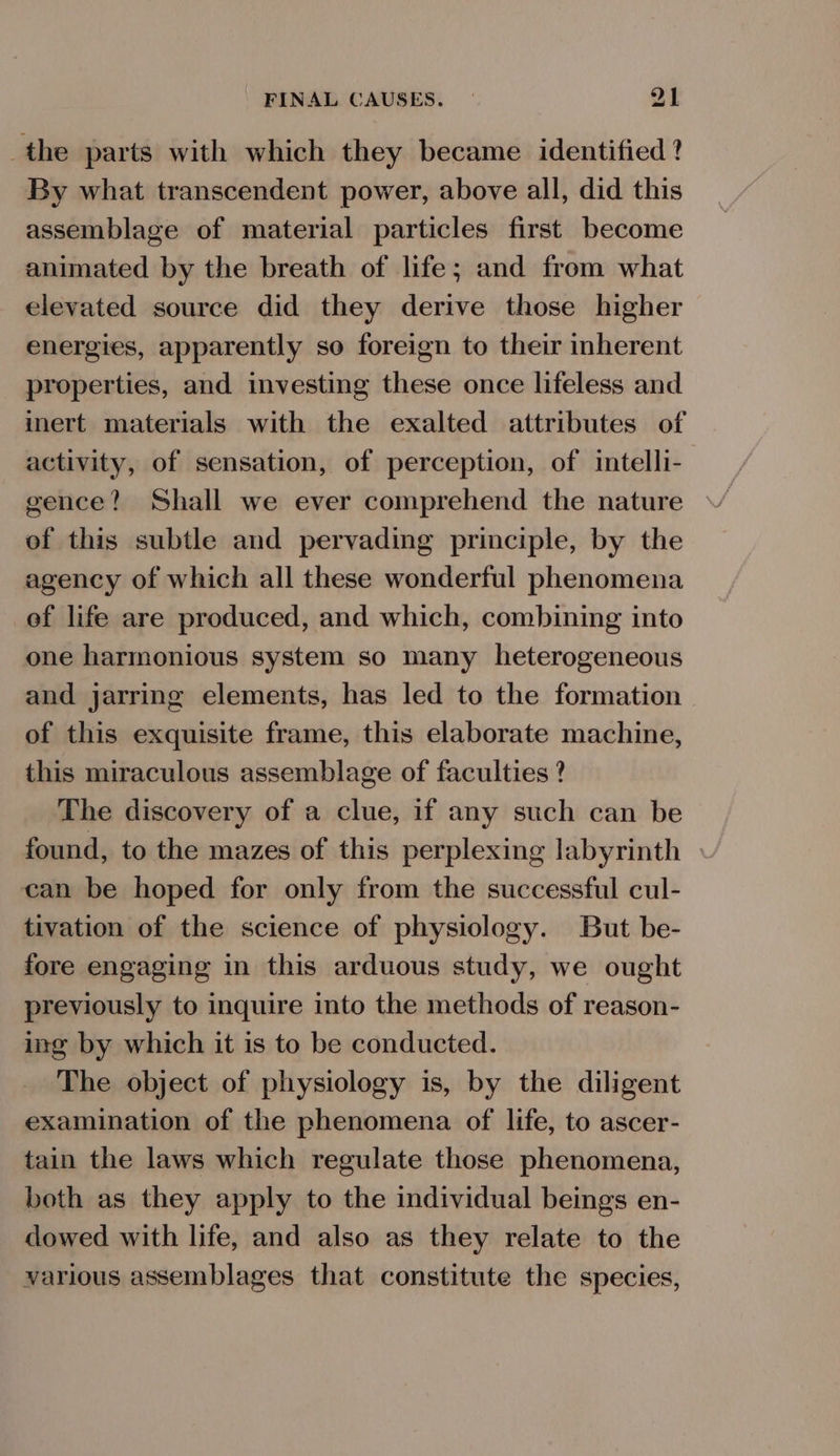 the parts with which they became identified ? By what transcendent power, above all, did this assemblage of material particles first become animated by the breath of life; and from what elevated source did they derive those higher energies, apparently so foreign to their inherent properties, and investing these once lifeless and inert materials with the exalted attributes of activity, of sensation, of perception, of intelli- gence? Shall we ever comprehend the nature of this subtle and pervading principle, by the agency of which all these wonderful phenomena ef life are produced, and which, combining into one harmonious system so many heterogeneous and jarring elements, has led to the formation of this exquisite frame, this elaborate machine, this miraculous assemblage of faculties ? The discovery of a clue, if any such can be found, to the mazes of this perplexing labyrinth can be hoped for only from the successful cul- tivation of the science of physiology. But be- fore engaging in this arduous study, we ought previously to inquire into the methods of reason- ing by which it is to be conducted. The object of physiology is, by the diligent examination of the phenomena of life, to ascer- tain the laws which regulate those phenomena, both as they apply to the individual beings en- dowed with life, and also as they relate to the various assemblages that constitute the species,