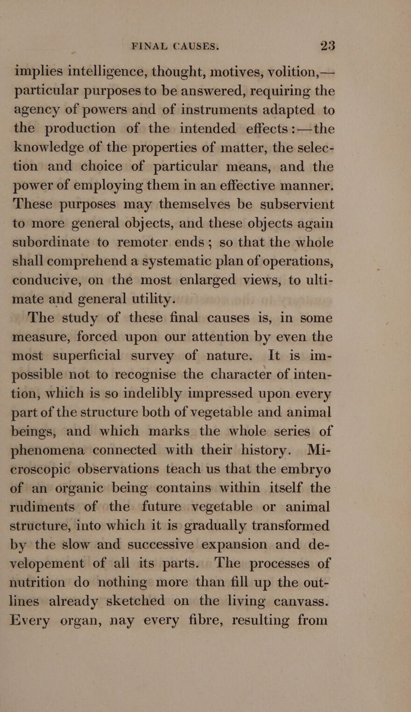 implies intelligence, thought, motives, volition,— particular purposes to be answered, requiring the agency of powers and of instruments adapted to the production of the intended effects :—the knowledge of the properties of matter, the selec- tion and choice of particular means, and the power of employing them in an effective manner. These purposes may themselves be subservient to more general objects, and these objects again subordinate to remoter ends; so that the whole shall comprehend a systematic plan of operations, conducive, on the most enlarged views, to ulti- mate and general utility. The study of these final causes is, in some measure, forced upon our attention by even the most superficial survey of nature. It is im- possible not to recognise the character of inten- tion, which is so indelibly impressed upon every part of the structure both of vegetable and animal beings, and which marks the whole series of phenomena connected with their history. Mi- croscopic observations teach us that the embryo of an organic being contains within itself the rudiments of the future vegetable or animal structure, into which it is gradually transformed by the slow and successive expansion and de- velopement of all its parts. The processes of nutrition do nothing more than fill up the out- lines already sketched on the living canvass. Every organ, nay every fibre, resulting from
