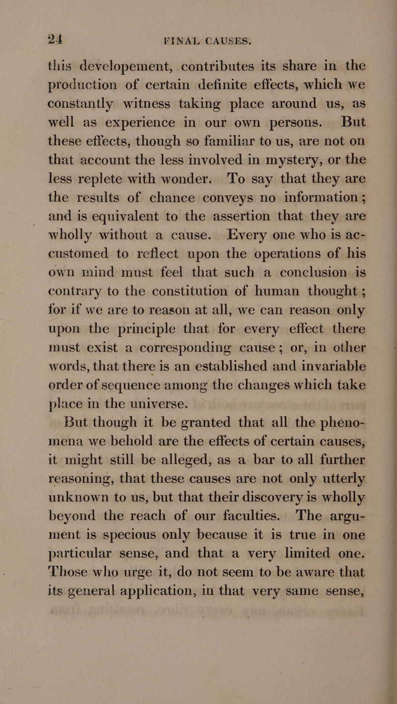 this developement, contributes its share in the production of certain definite effects, which we constantly witness taking place around us, as well as experience in our own persons. But these effects, though so familiar to us, are not on that account the less involved in mystery, or the less replete with wonder. To say that they are the results of chance conveys no information ; and is equivalent to the assertion that they are wholly without a cause. Every one who is ac- customed to reflect upon the operations of his own mind must feel that such a conclusion is contrary to the constitution of human thought ; for if we are to reason at all, we can reason only upon the principle that for every effect there must exist a corresponding cause; or, in other words, that there is an established and invariable order of sequence among the changes which take place in the universe. But though it be granted that all the pheno- mena we behold are the effects of certain causes, it might still be alleged, as a bar to all further reasoning, that these causes are not only utterly unknown to us, but that their discovery is wholly beyond the reach of our faculties. The argu- ment is specious only because it is true in one particular sense, and that a very limited one. Those who urge it, do not seem to be aware that its general application, in that very same sense,