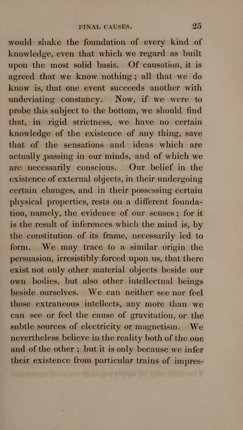 would shake the foundation of every kind of knowledge, even that which we regard as built upon the most solid basis. Of causation, it is agreed that we know nothing; all that we do know is, that one event succeeds another with undeviating constancy. Now, if we were to probe this subject to the bottom, we should find that, in rigid strictness, we have no certain knowledge of the existence of any thing, save that of the sensations and ideas which are actually passing in our minds, and of which we are necessarily conscious. Our belief in the existence of external objects, in their undergoing certain changes, and in their possessing certain physical properties, rests on a different founda- tion, namely, the evidence of our senses ; for it is the result of inferences which the mind is, by the constitution of its frame, necessarily led to form. We may trace to a similar origin the persuasion, irresistibly forced upon us, that there exist not only other material objects beside our own bodies, but also other intellectual beings beside ourselves. We can neither see nor feel those extraneous intellects, any more than we can see or feel the cause of gravitation, or the subtle sources of electricity or magnetism. We nevertheless believe in the reality both of the one and of the other ; but it is only because we infer their existence from particular trains of impres-