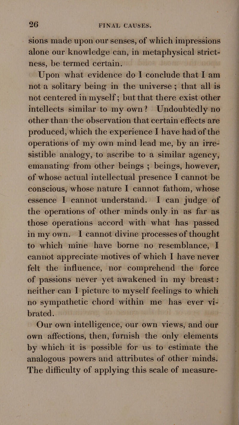 sions made upon our senses, of which impressions alone our knowledge can, in metaphysical strict- ness, be termed certain. Upon what evidence do I conclude that I am | not a solitary being in the universe ; that all is not centered in myself; but that there exist other intellects similar to my own? Undoubtedly no other than the observation that certain effects are produced, which the experience I have had of the operations of my own mind lead me, by an irre- sistible analogy, to ascribe to a similar agency, emanating from other beings ; beings, however, of whose actual intellectual presence I cannot be conscious, whose nature I cannot fathom, whose essence I cannot understand. I can judge of the operations of other minds only in as far as those operations accord with what has passed in my own. I cannot divine processes of thought to which mine have borne no resemblance, I cannot appreciate motives of which I have never felt the influence, nor comprehend the force of passions never yet awakened in my breast: neither can I picture to myself feelings to which no sympathetic chord within me has ever vi- brated. Our own intelligence, our own views, and our own affections, then, furnish the only elements by which it is possible for us to estimate the analogous powers and attributes of other minds. The difficulty of applying this scale of measure-