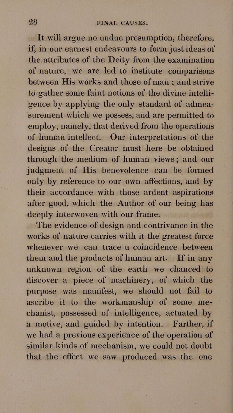 It will argue no undue presumption, therefore, if, in our earnest endeavours to form just ideas of the attributes of the Deity from the examination of nature, we are led to institute comparisons between His works and those of man ; and strive to gather some faint notions of the divine intelli- gence by applying the only standard of admea- surement which we possess, and are permitted to employ, namely, that derived from the operations of human intellect. Our interpretations of the designs of the Creator must here be obtained through the medium of human views; and our judgment of His benevolence can be formed only by reference to our own. affections, and by their accordance with those ardent aspirations after good, which the Author of our being has deeply interwoven with our frame. The evidence of design and contrivance in the works of nature carries with it the greatest force whenever we can trace a coincidence between them and the products of human art. If in any unknown region of the earth we chanced to discover a piece of machinery, of which the purpose was manifest, we should not fail to ascribe it to the workmanship of some me- chanist, possessed of intelligence, actuated by a motive, and guided by intention. Farther, if we had a previous experience of the operation of similar kinds of mechanism, we could not doubt that the effect we saw produced was the one