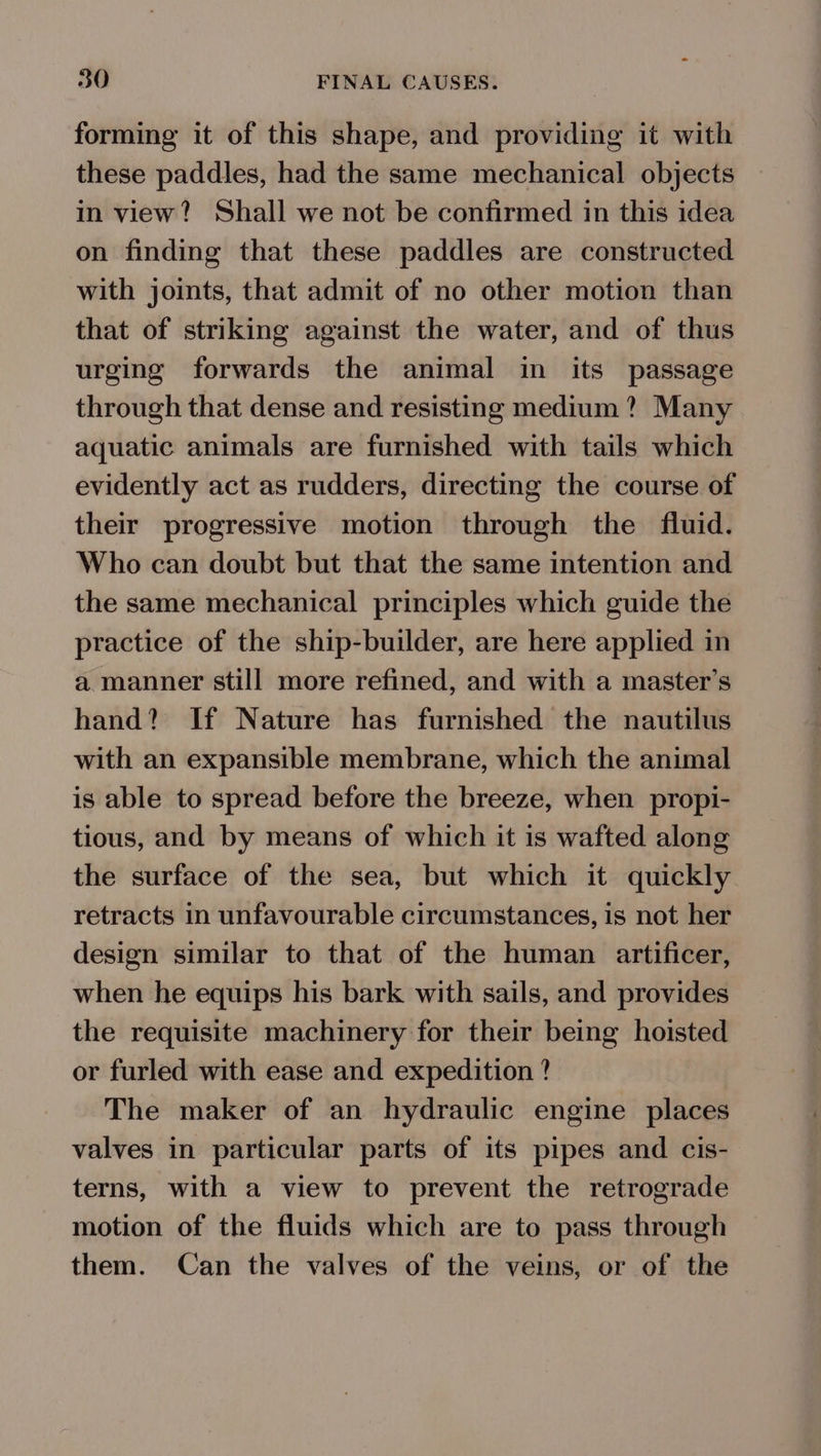 forming it of this shape, and providing it with these paddles, had the same mechanical objects in view? Shall we not be confirmed in this idea on finding that these paddles are constructed with joints, that admit of no other motion than that of striking against the water, and of thus urging forwards the animal in its passage through that dense and resisting medium ? Many aquatic animals are furnished with tails which evidently act as rudders, directing the course of their progressive motion through the fluid. Who can doubt but that the same intention and the same mechanical principles which guide the practice of the ship-builder, are here applied in a manner still more refined, and with a master’s hand? If Nature has furnished the nautilus with an expansible membrane, which the animal is able to spread before the breeze, when propi- tious, and by means of which it is wafted along the surface of the sea, but which it quickly retracts in unfavourable circumstances, is not her design similar to that of the human artificer, when he equips his bark with sails, and provides the requisite machinery for their being hoisted or furled with ease and expedition ? The maker of an hydraulic engine places valves in particular parts of its pipes and cis- terns, with a view to prevent the retrograde motion of the fluids which are to pass through them. Can the valves of the veins, or of the