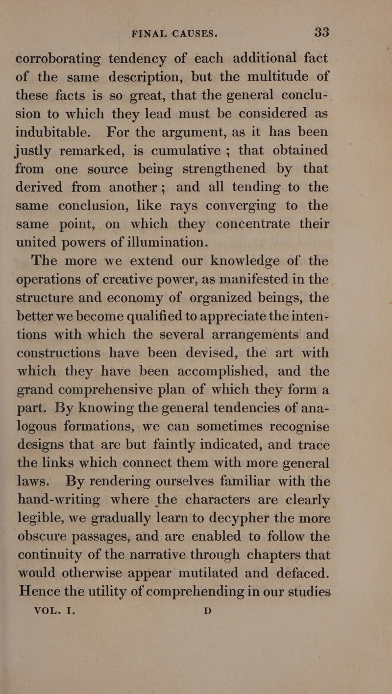 corroborating tendency of each additional fact of the same description, but the multitude of these facts is so great, that the general conclu-_ sion to which they lead must be considered as indubitable. For the argument, as it has been justly remarked, is cumulative ; that obtained from one source being strengthened by that derived from another; and all tending to the same conclusion, like rays converging to the same point, on which they concentrate their united powers of illumination. The more we extend our knowledge of the operations of creative power, as manifested in the structure and economy of organized beings, the better we become qualified to appreciate the inten- tions with which the several arrangements and constructions have been devised, the art with which they have been accomplished, and the grand comprehensive plan of which they form a part. By knowing the general tendencies of ana- logous formations, we can sometimes recognise designs that are but faintly indicated, and trace the links which connect them with more general laws. By rendering ourselves familiar with the hand-writing where the characters are clearly legible, we gradually learn to decypher the more obscure passages, and are enabled to follow the continuity of the narrative through chapters that would otherwise appear mutilated and defaced. Hence the utility of comprehending in our studies VOL. I. D