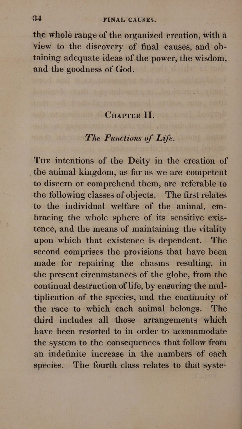 the whole range of the organized creation, with a view to the discovery of final causes, and ob- taining adequate ideas of the power, the wisdom, and the goodness of God. Cuapter II. The Functions of Life. THE intentions of the Deity in the creation of the animal kingdom, as far as we are competent to discern or comprehend them, are referable to the following classes of objects. The first relates to the individual welfare of the animal, em- bracing the whole sphere of its sensitive exis- tence, and the means of maintaining the vitality upon which that existence is dependent. The second comprises the provisions that have been made for repairing the chasms resulting, in the present circumstances of the globe, from the continual destruction of life, by ensuring the mul- tiplication of the species, and the continuity of — the race to which each animal belongs. The third includes all those arrangements which have been resorted to in order to accommodate the system to the consequences that follow from an indefinite increase in the numbers of each species. The fourth class relates to that syste-