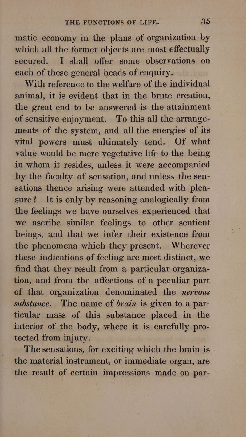 matic economy in the plans of organization by which all the former objects are most effectually secured. I shall offer some observations on each of these general heads of enquiry. With reference to the welfare of the individual animal, it is evident that in the brute creation, the great end to be answered is the attainment of sensitive enjoyment. To this all the arrange- ments of the system, and all the energies of its vital powers must ultimately tend. Of what value would be mere vegetative life to the being in whom it resides, unless it were accompanied by the faculty of sensation, and unless the sen- sations thence arising were attended with plea- sure? It is only by reasoning analogically from the feelings we have ourselves experienced that we ascribe similar feelings to other sentient beings, and that we infer their existence from the phenomena which they present. Wherever these indications of feeling are most distinct, we find that they result from a particular organiza- tion, and from the affections of a peculiar part of that organization denominated the nervous substance. The name of brain is given to a par- ticular mass of this substance placed in the interior of the body, where it is carefully pro- tected from injury. The sensations, for exciting which the brain is - the material instrument, or immediate organ, are the result of certain impressions made on par-
