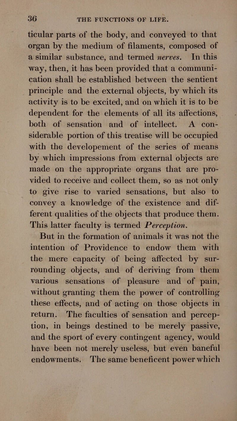ticular parts of the body, and conveyed to that organ by the medium of filaments, composed of a similar substance, and termed nerves. In this way, then, it has been provided that a communi- cation shall be established between the sentient _ principle and the external objects, by which its activity is to be excited, and on which it is to be dependent for the elements of all its affections, both of sensation and of intellect. A con- siderable portion of this treatise will be occupied with the developement of the series of means by which impressions from external objects are made on the appropriate organs that are pro- vided to receive and collect them, so as not only to give rise to varied sensations, but also to convey a knowledge of the existence and dif- ferent qualities of the objects that produce them. This latter faculty is termed Perception. But in the formation of animals it was not the intention of Providence to endow them with the mere capacity of being affected by sur- rounding objects, and of deriving from them various sensations of pleasure and of pain, without granting them the power of controlling these effects, and of acting on those objects in return. The faculties of sensation and percep- tion, in beings destined to be merely passive, and the sport of every contingent agency, would have been not merely useless, but even baneful endowments, The same beneficent power which