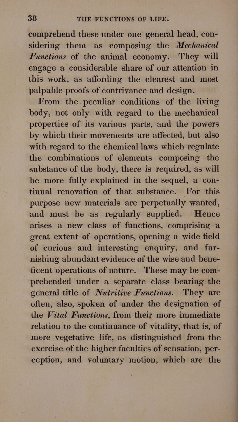 comprehend these under one general head, con- sidering them as composing the Mechanical Functions of the animal economy. They will engage a considerable share of our attention in this work, as affording the clearest and most palpable proofs of contrivance and design. From the. peculiar conditions of the living body, not only with regard to the mechanical properties of its various parts, and the powers by which their movements are affected, but also with regard to the chemical laws which regulate the combinations of elements composing the substance of the body, there is required, as will be more fully explained in the sequel, a con- tinual renovation of that substance. For this purpose new materials are perpetually wanted, and must be as regularly supplied. Hence arises a new class of functions, comprising a great extent of operations, opening a wide field of curious and interesting enquiry, and fur- nishing abundant evidence of the wise and bene- ficent operations of nature. These may be com- prehended under a separate class bearing the general title of Nutriteve Functions. They are often, also, spoken of under the designation of the Vital Functions, from their more immediate relation to the continuance of vitality, that is, of mere vegetative life, as distinguished from the exercise of the higher faculties of sensation, per- ception, and voluntary motion, which are the