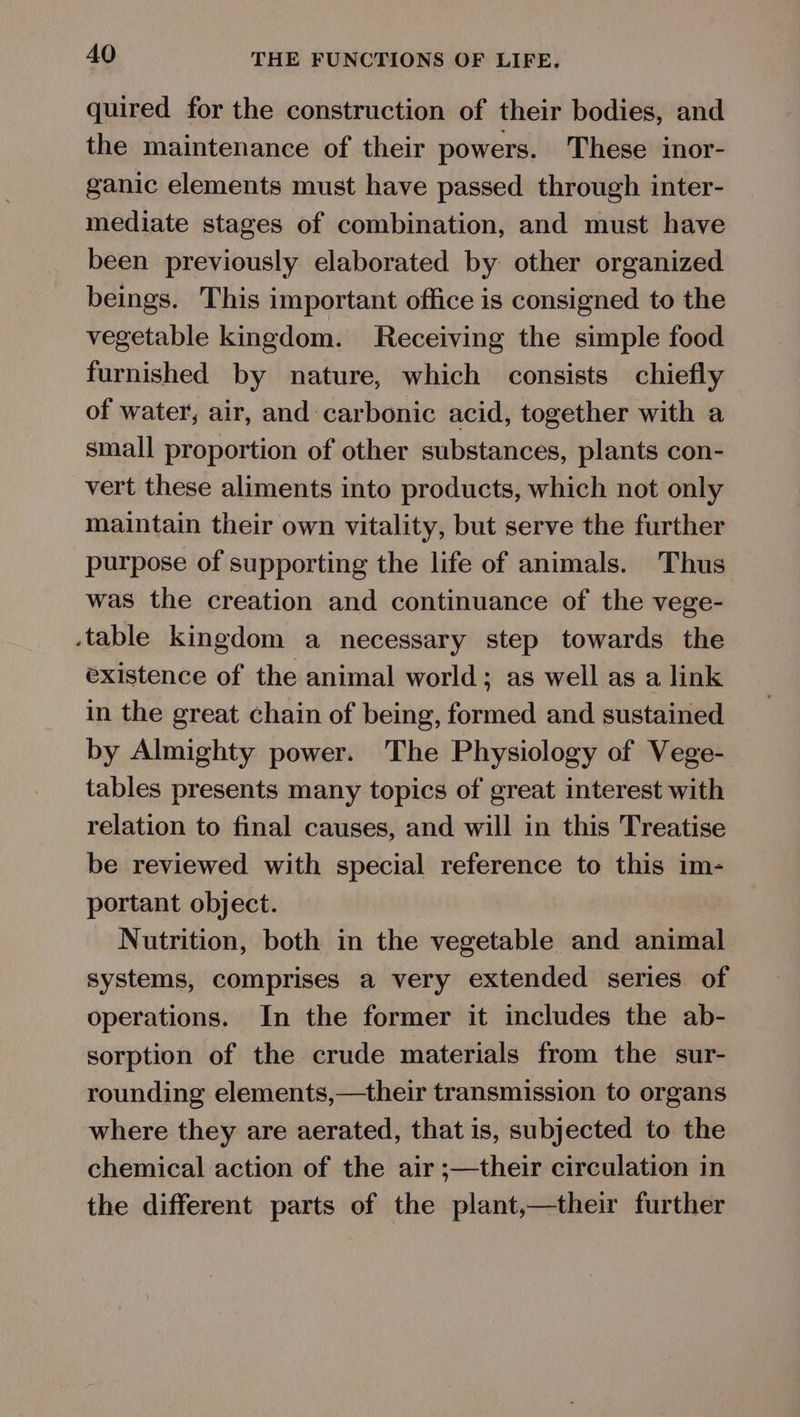 quired for the construction of their bodies, and the maintenance of their powers. These inor- ganic elements must have passed through inter- mediate stages of combination, and must have been previously elaborated by other organized beings. This important office is consigned to the vegetable kingdom. Receiving the simple food furnished by nature, which consists chiefly of water, air, and carbonic acid, together with a small proportion of other substances, plants con- vert these aliments into products, which not only maintain their own vitality, but serve the further purpose of supporting the life of animals. Thus was the creation and continuance of the vege- table kingdom a necessary step towards the existence of the animal world; as well as a link in the great chain of being, formed and sustained by Almighty power. The Physiology of Vege- tables presents many topics of great interest with relation to final causes, and will in this Treatise be reviewed with special reference to this im- portant object. Nutrition, both in the vegetable and animal systems, comprises a very extended series of operations. In the former it includes the ab- sorption of the crude materials from the sur- rounding elements,—their transmission to organs where they are aerated, that is, subjected to the chemical action of the air ;—their circulation in the different parts of the plant,—their further