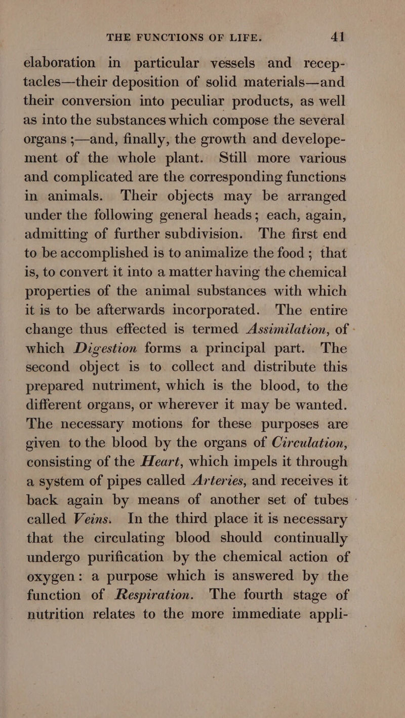 elaboration in particular vessels and recep- tacles—their deposition of solid materials—and their conversion into peculiar products, as well as into the substances which compose the several organs ;—and, finally, the growth and develope- ment. of the whole plant. Still more various and complicated are the corresponding functions in animals. Their objects may be arranged under the following general heads; each, again, admitting of further subdivision. The first end to be accomplished is to animalize the food ; that is, to convert it into a matter having the chemical properties of the animal substances with which it is to be afterwards incorporated. The entire change thus effected is termed Assimilation, of - which Digestion forms a principal part. The second object is to collect and distribute this prepared nutriment, which is the blood, to the different organs, or wherever it may be wanted. The necessary motions for these purposes are given tothe blood by the organs of Circulation, consisting of the Heart, which impels it through a system of pipes called Arteries, and receives it back again by means of another set of tubes | called Veins. In the third place it is necessary that the circulating blood should continually undergo purification by the chemical action of oxygen: a purpose which is answered by the function of Respiration. The fourth stage of nutrition relates to the more immediate appli-